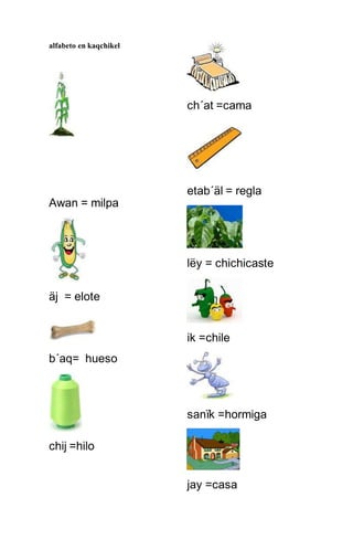 alfabeto en kaqchikel
Awan = milpa
äj = elote
b´aq= hueso
chij =hilo
ch´at =cama
etab´äl = regla
lëy = chichicaste
ik =chile
sanïk =hormiga
jay =casa
 