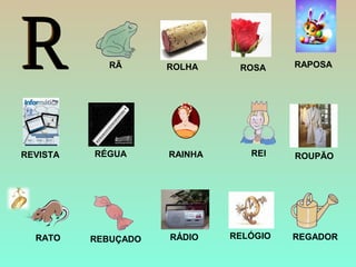 ROSA
ROUPÃO
ROLHA
RÉGUA
RAPOSA
RELÓGIO
REVISTA
RATO RÁDIO
RÃ
REBUÇADO
REI
REGADOR
RAINHA
 