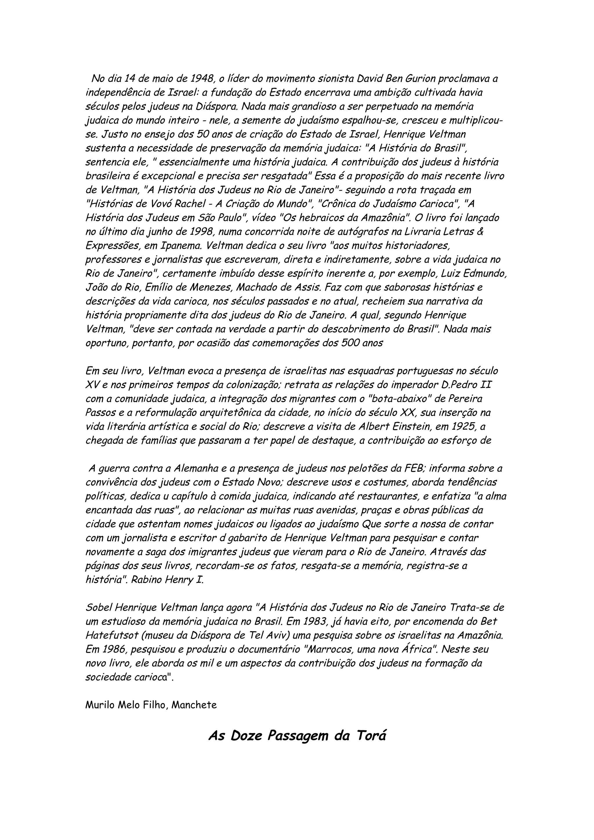 No dia 14 de maio de 1948, o líder do movimento sionista David Ben Gurion proclamava a
independência de Israel: a fundação do Estado encerrava uma ambição cultivada havia
séculos pelos judeus na Diáspora. Nada mais grandioso a ser perpetuado na memória
judaica do mundo inteiro - nele, a semente do judaísmo espalhou-se, cresceu e multiplicou-
se. Justo no ensejo dos 50 anos de criação do Estado de Israel, Henrique Veltman
sustenta a necessidade de preservação da memória judaica: "A História do Brasil",
sentencia ele, " essencialmente uma história judaica. A contribuição dos judeus à história
brasileira é excepcional e precisa ser resgatada" Essa é a proposição do mais recente livro
de Veltman, "A História dos Judeus no Rio de Janeiro"- seguindo a rota traçada em
"Histórias de Vovó Rachel - A Criação do Mundo", "Crônica do Judaísmo Carioca", "A
História dos Judeus em São Paulo", vídeo "Os hebraicos da Amazônia". O livro foi lançado
no último dia junho de 1998, numa concorrida noite de autógrafos na Livraria Letras &
Expressões, em Ipanema. Veltman dedica o seu livro "aos muitos historiadores,
professores e jornalistas que escreveram, direta e indiretamente, sobre a vida judaica no
Rio de Janeiro", certamente imbuído desse espírito inerente a, por exemplo, Luiz Edmundo,
João do Rio, Emílio de Menezes, Machado de Assis. Faz com que saborosas histórias e
descrições da vida carioca, nos séculos passados e no atual, recheiem sua narrativa da
história propriamente dita dos judeus do Rio de Janeiro. A qual, segundo Henrique
Veltman, "deve ser contada na verdade a partir do descobrimento do Brasil". Nada mais
oportuno, portanto, por ocasião das comemorações dos 500 anos

Em seu livro, Veltman evoca a presença de israelitas nas esquadras portuguesas no século
XV e nos primeiros tempos da colonização; retrata as relações do imperador D.Pedro II
com a comunidade judaica, a integração dos migrantes com o "bota-abaixo" de Pereira
Passos e a reformulação arquitetônica da cidade, no início do século XX, sua inserção na
vida literária artística e social do Rio; descreve a visita de Albert Einstein, em 1925, a
chegada de famílias que passaram a ter papel de destaque, a contribuição ao esforço de

 A guerra contra a Alemanha e a presença de judeus nos pelotões da FEB; informa sobre a
convivência dos judeus com o Estado Novo; descreve usos e costumes, aborda tendências
políticas, dedica u capítulo à comida judaica, indicando até restaurantes, e enfatiza "a alma
encantada das ruas", ao relacionar as muitas ruas avenidas, praças e obras públicas da
cidade que ostentam nomes judaicos ou ligados ao judaísmo Que sorte a nossa de contar
com um jornalista e escritor d gabarito de Henrique Veltman para pesquisar e contar
novamente a saga dos imigrantes judeus que vieram para o Rio de Janeiro. Através das
páginas dos seus livros, recordam-se os fatos, resgata-se a memória, registra-se a
história". Rabino Henry I.

Sobel Henrique Veltman lança agora "A História dos Judeus no Rio de Janeiro Trata-se de
um estudioso da memória judaica no Brasil. Em 1983, já havia eito, por encomenda do Bet
Hatefutsot (museu da Diáspora de Tel Aviv) uma pesquisa sobre os israelitas na Amazônia.
Em 1986, pesquisou e produziu o documentário "Marrocos, uma nova África". Neste seu
novo livro, ele aborda os mil e um aspectos da contribuição dos judeus na formação da
sociedade carioca".

Murilo Melo Filho, Manchete


                           As Doze Passagem da Torá
 