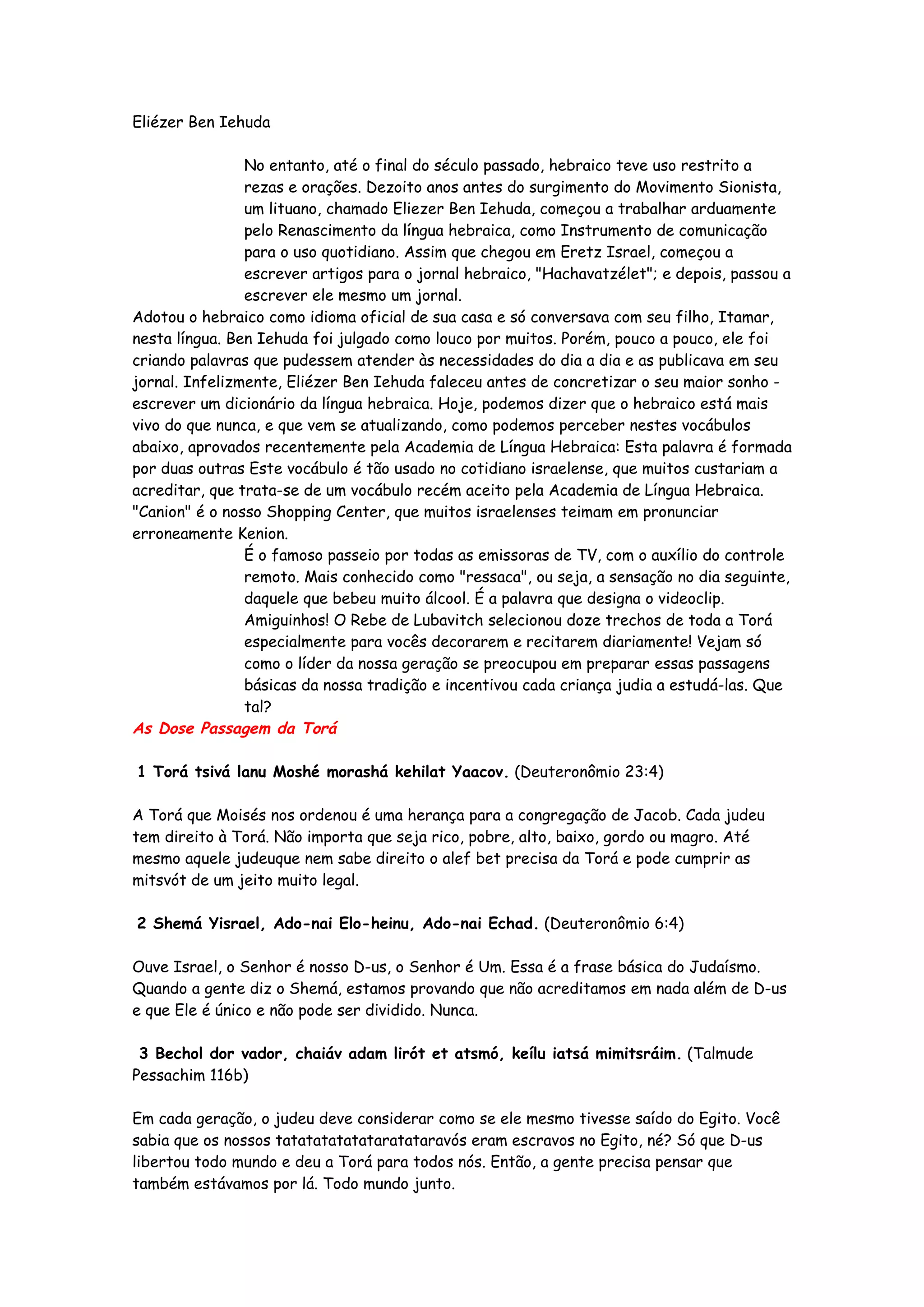 Eliézer Ben Iehuda

                No entanto, até o final do século passado, hebraico teve uso restrito a
                rezas e orações. Dezoito anos antes do surgimento do Movimento Sionista,
                um lituano, chamado Eliezer Ben Iehuda, começou a trabalhar arduamente
                pelo Renascimento da língua hebraica, como Instrumento de comunicação
                para o uso quotidiano. Assim que chegou em Eretz Israel, começou a
                escrever artigos para o jornal hebraico, "Hachavatzélet"; e depois, passou a
                escrever ele mesmo um jornal.
Adotou o hebraico como idioma oficial de sua casa e só conversava com seu filho, Itamar,
nesta língua. Ben Iehuda foi julgado como louco por muitos. Porém, pouco a pouco, ele foi
criando palavras que pudessem atender às necessidades do dia a dia e as publicava em seu
jornal. Infelizmente, Eliézer Ben Iehuda faleceu antes de concretizar o seu maior sonho -
escrever um dicionário da língua hebraica. Hoje, podemos dizer que o hebraico está mais
vivo do que nunca, e que vem se atualizando, como podemos perceber nestes vocábulos
abaixo, aprovados recentemente pela Academia de Língua Hebraica: Esta palavra é formada
por duas outras Este vocábulo é tão usado no cotidiano israelense, que muitos custariam a
acreditar, que trata-se de um vocábulo recém aceito pela Academia de Língua Hebraica.
"Canion" é o nosso Shopping Center, que muitos israelenses teimam em pronunciar
erroneamente Kenion.
                É o famoso passeio por todas as emissoras de TV, com o auxílio do controle
                remoto. Mais conhecido como "ressaca", ou seja, a sensação no dia seguinte,
                daquele que bebeu muito álcool. É a palavra que designa o videoclip.
                Amiguinhos! O Rebe de Lubavitch selecionou doze trechos de toda a Torá
                especialmente para vocês decorarem e recitarem diariamente! Vejam só
                como o líder da nossa geração se preocupou em preparar essas passagens
                básicas da nossa tradição e incentivou cada criança judia a estudá-las. Que
                tal?
As Dose Passagem da Torá

1 Torá tsivá lanu Moshé morashá kehilat Yaacov. (Deuteronômio 23:4)

A Torá que Moisés nos ordenou é uma herança para a congregação de Jacob. Cada judeu
tem direito à Torá. Não importa que seja rico, pobre, alto, baixo, gordo ou magro. Até
mesmo aquele judeuque nem sabe direito o alef bet precisa da Torá e pode cumprir as
mitsvót de um jeito muito legal.

2 Shemá Yisrael, Ado-nai Elo-heinu, Ado-nai Echad. (Deuteronômio 6:4)

Ouve Israel, o Senhor é nosso D-us, o Senhor é Um. Essa é a frase básica do Judaísmo.
Quando a gente diz o Shemá, estamos provando que não acreditamos em nada além de D-us
e que Ele é único e não pode ser dividido. Nunca.

 3 Bechol dor vador, chaiáv adam lirót et atsmó, keílu iatsá mimitsráim. (Talmude
Pessachim 116b)

Em cada geração, o judeu deve considerar como se ele mesmo tivesse saído do Egito. Você
sabia que os nossos tatatatatatataratataravós eram escravos no Egito, né? Só que D-us
libertou todo mundo e deu a Torá para todos nós. Então, a gente precisa pensar que
também estávamos por lá. Todo mundo junto.
 
