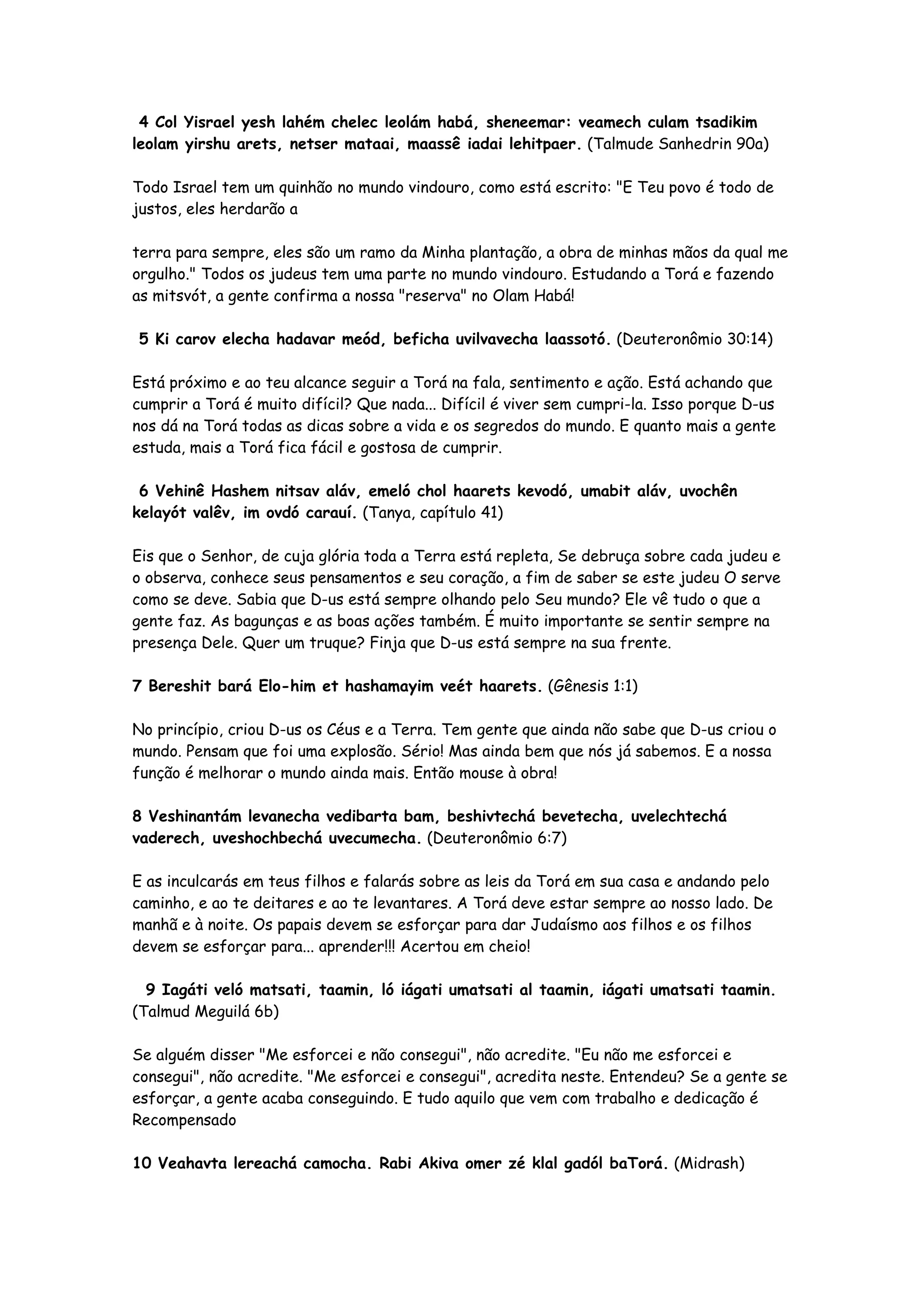4 Col Yisrael yesh lahém chelec leolám habá, sheneemar: veamech culam tsadikim
leolam yirshu arets, netser mataai, maassê iadai lehitpaer. (Talmude Sanhedrin 90a)

Todo Israel tem um quinhão no mundo vindouro, como está escrito: "E Teu povo é todo de
justos, eles herdarão a

terra para sempre, eles são um ramo da Minha plantação, a obra de minhas mãos da qual me
orgulho." Todos os judeus tem uma parte no mundo vindouro. Estudando a Torá e fazendo
as mitsvót, a gente confirma a nossa "reserva" no Olam Habá!

5 Ki carov elecha hadavar meód, beficha uvilvavecha laassotó. (Deuteronômio 30:14)

Está próximo e ao teu alcance seguir a Torá na fala, sentimento e ação. Está achando que
cumprir a Torá é muito difícil? Que nada... Difícil é viver sem cumpri-la. Isso porque D-us
nos dá na Torá todas as dicas sobre a vida e os segredos do mundo. E quanto mais a gente
estuda, mais a Torá fica fácil e gostosa de cumprir.

 6 Vehinê Hashem nitsav aláv, emeló chol haarets kevodó, umabit aláv, uvochên
kelayót valêv, im ovdó carauí. (Tanya, capítulo 41)

Eis que o Senhor, de cuja glória toda a Terra está repleta, Se debruça sobre cada judeu e
o observa, conhece seus pensamentos e seu coração, a fim de saber se este judeu O serve
como se deve. Sabia que D-us está sempre olhando pelo Seu mundo? Ele vê tudo o que a
gente faz. As bagunças e as boas ações também. É muito importante se sentir sempre na
presença Dele. Quer um truque? Finja que D-us está sempre na sua frente.

7 Bereshit bará Elo-him et hashamayim veét haarets. (Gênesis 1:1)

No princípio, criou D-us os Céus e a Terra. Tem gente que ainda não sabe que D-us criou o
mundo. Pensam que foi uma explosão. Sério! Mas ainda bem que nós já sabemos. E a nossa
função é melhorar o mundo ainda mais. Então mouse à obra!

8 Veshinantám levanecha vedibarta bam, beshivtechá bevetecha, uvelechtechá
vaderech, uveshochbechá uvecumecha. (Deuteronômio 6:7)

E as inculcarás em teus filhos e falarás sobre as leis da Torá em sua casa e andando pelo
caminho, e ao te deitares e ao te levantares. A Torá deve estar sempre ao nosso lado. De
manhã e à noite. Os papais devem se esforçar para dar Judaísmo aos filhos e os filhos
devem se esforçar para... aprender!!! Acertou em cheio!

  9 Iagáti veló matsati, taamin, ló iágati umatsati al taamin, iágati umatsati taamin.
(Talmud Meguilá 6b)

Se alguém disser "Me esforcei e não consegui", não acredite. "Eu não me esforcei e
consegui", não acredite. "Me esforcei e consegui", acredita neste. Entendeu? Se a gente se
esforçar, a gente acaba conseguindo. E tudo aquilo que vem com trabalho e dedicação é
Recompensado

10 Veahavta lereachá camocha. Rabi Akiva omer zé klal gadól baTorá. (Midrash)
 
