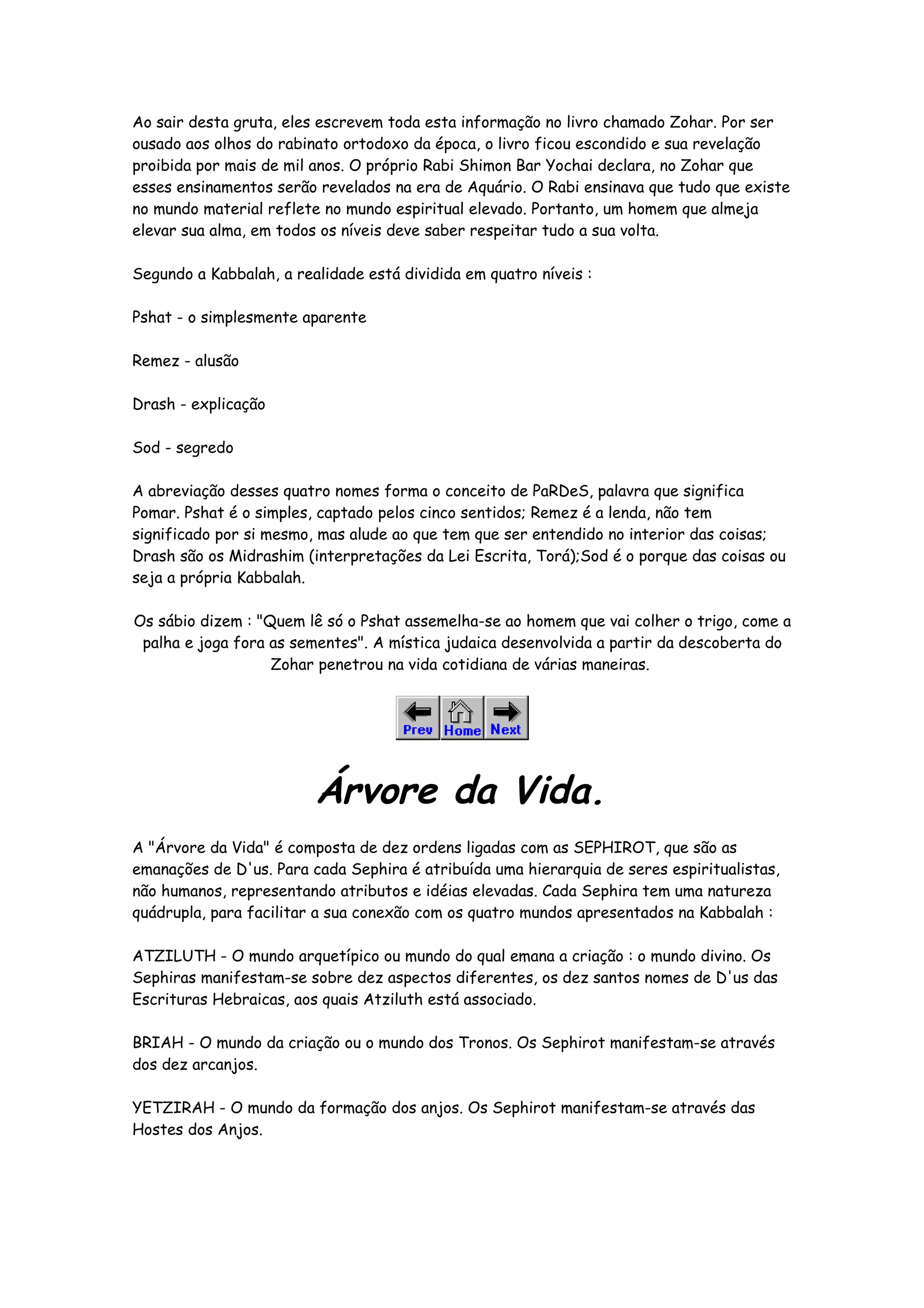 Ao sair desta gruta, eles escrevem toda esta informação no livro chamado Zohar. Por ser
ousado aos olhos do rabinato ortodoxo da época, o livro ficou escondido e sua revelação
proibida por mais de mil anos. O próprio Rabi Shimon Bar Yochai declara, no Zohar que
esses ensinamentos serão revelados na era de Aquário. O Rabi ensinava que tudo que existe
no mundo material reflete no mundo espiritual elevado. Portanto, um homem que almeja
elevar sua alma, em todos os níveis deve saber respeitar tudo a sua volta.

Segundo a Kabbalah, a realidade está dividida em quatro níveis :

Pshat - o simplesmente aparente

Remez - alusão

Drash - explicação

Sod - segredo

A abreviação desses quatro nomes forma o conceito de PaRDeS, palavra que significa
Pomar. Pshat é o simples, captado pelos cinco sentidos; Remez é a lenda, não tem
significado por si mesmo, mas alude ao que tem que ser entendido no interior das coisas;
Drash são os Midrashim (interpretações da Lei Escrita, Torá);Sod é o porque das coisas ou
seja a própria Kabbalah.

Os sábio dizem : "Quem lê só o Pshat assemelha-se ao homem que vai colher o trigo, come a
 palha e joga fora as sementes". A mística judaica desenvolvida a partir da descoberta do
                   Zohar penetrou na vida cotidiana de várias maneiras.




                         Árvore da Vida.
A "Árvore da Vida" é composta de dez ordens ligadas com as SEPHIROT, que são as
emanações de D'us. Para cada Sephira é atribuída uma hierarquia de seres espiritualistas,
não humanos, representando atributos e idéias elevadas. Cada Sephira tem uma natureza
quádrupla, para facilitar a sua conexão com os quatro mundos apresentados na Kabbalah :

ATZILUTH - O mundo arquetípico ou mundo do qual emana a criação : o mundo divino. Os
Sephiras manifestam-se sobre dez aspectos diferentes, os dez santos nomes de D'us das
Escrituras Hebraicas, aos quais Atziluth está associado.

BRIAH - O mundo da criação ou o mundo dos Tronos. Os Sephirot manifestam-se através
dos dez arcanjos.

YETZIRAH - O mundo da formação dos anjos. Os Sephirot manifestam-se através das
Hostes dos Anjos.
 