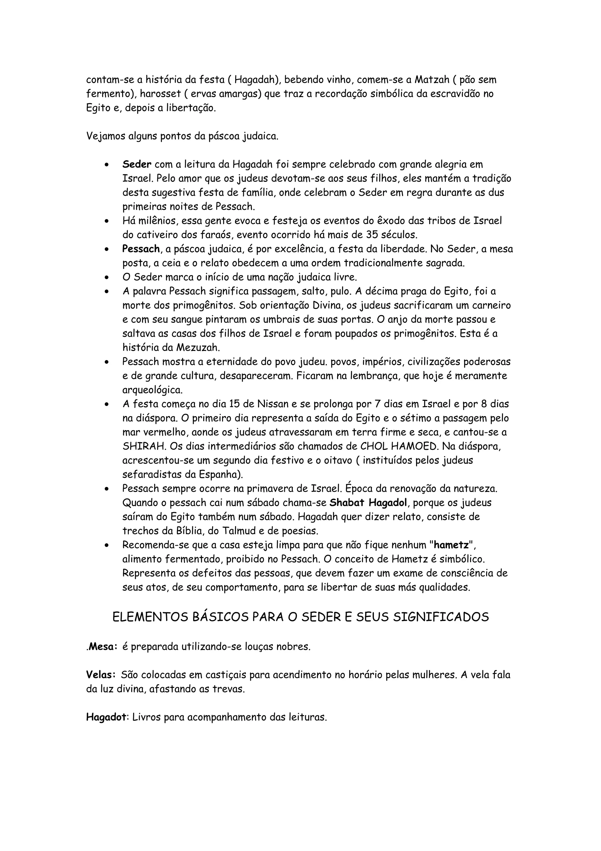 contam-se a história da festa ( Hagadah), bebendo vinho, comem-se a Matzah ( pão sem
fermento), harosset ( ervas amargas) que traz a recordação simbólica da escravidão no
Egito e, depois a libertação.

Vejamos alguns pontos da páscoa judaica.

   •    Seder com a leitura da Hagadah foi sempre celebrado com grande alegria em
        Israel. Pelo amor que os judeus devotam-se aos seus filhos, eles mantém a tradição
        desta sugestiva festa de família, onde celebram o Seder em regra durante as dus
        primeiras noites de Pessach.
   •    Há milênios, essa gente evoca e festeja os eventos do êxodo das tribos de Israel
        do cativeiro dos faraós, evento ocorrido há mais de 35 séculos.
   •    Pessach, a páscoa judaica, é por excelência, a festa da liberdade. No Seder, a mesa
        posta, a ceia e o relato obedecem a uma ordem tradicionalmente sagrada.
   •    O Seder marca o início de uma nação judaica livre.
   •    A palavra Pessach significa passagem, salto, pulo. A décima praga do Egito, foi a
        morte dos primogênitos. Sob orientação Divina, os judeus sacrificaram um carneiro
        e com seu sangue pintaram os umbrais de suas portas. O anjo da morte passou e
        saltava as casas dos filhos de Israel e foram poupados os primogênitos. Esta é a
        história da Mezuzah.
   •    Pessach mostra a eternidade do povo judeu. povos, impérios, civilizações poderosas
        e de grande cultura, desapareceram. Ficaram na lembrança, que hoje é meramente
        arqueológica.
   •    A festa começa no dia 15 de Nissan e se prolonga por 7 dias em Israel e por 8 dias
        na diáspora. O primeiro dia representa a saída do Egito e o sétimo a passagem pelo
        mar vermelho, aonde os judeus atravessaram em terra firme e seca, e cantou-se a
        SHIRAH. Os dias intermediários são chamados de CHOL HAMOED. Na diáspora,
        acrescentou-se um segundo dia festivo e o oitavo ( instituídos pelos judeus
        sefaradistas da Espanha).
   •    Pessach sempre ocorre na primavera de Israel. Época da renovação da natureza.
        Quando o pessach cai num sábado chama-se Shabat Hagadol, porque os judeus
        saíram do Egito também num sábado. Hagadah quer dizer relato, consiste de
        trechos da Bíblia, do Talmud e de poesias.
   •    Recomenda-se que a casa esteja limpa para que não fique nenhum "hametz",
        alimento fermentado, proibido no Pessach. O conceito de Hametz é simbólico.
        Representa os defeitos das pessoas, que devem fazer um exame de consciência de
        seus atos, de seu comportamento, para se libertar de suas más qualidades.


       ELEMENTOS BÁSICOS PARA O SEDER E SEUS SIGNIFICADOS

.Mesa: é preparada utilizando-se louças nobres.

Velas: São colocadas em castiçais para acendimento no horário pelas mulheres. A vela fala
da luz divina, afastando as trevas.

Hagadot: Livros para acompanhamento das leituras.
 