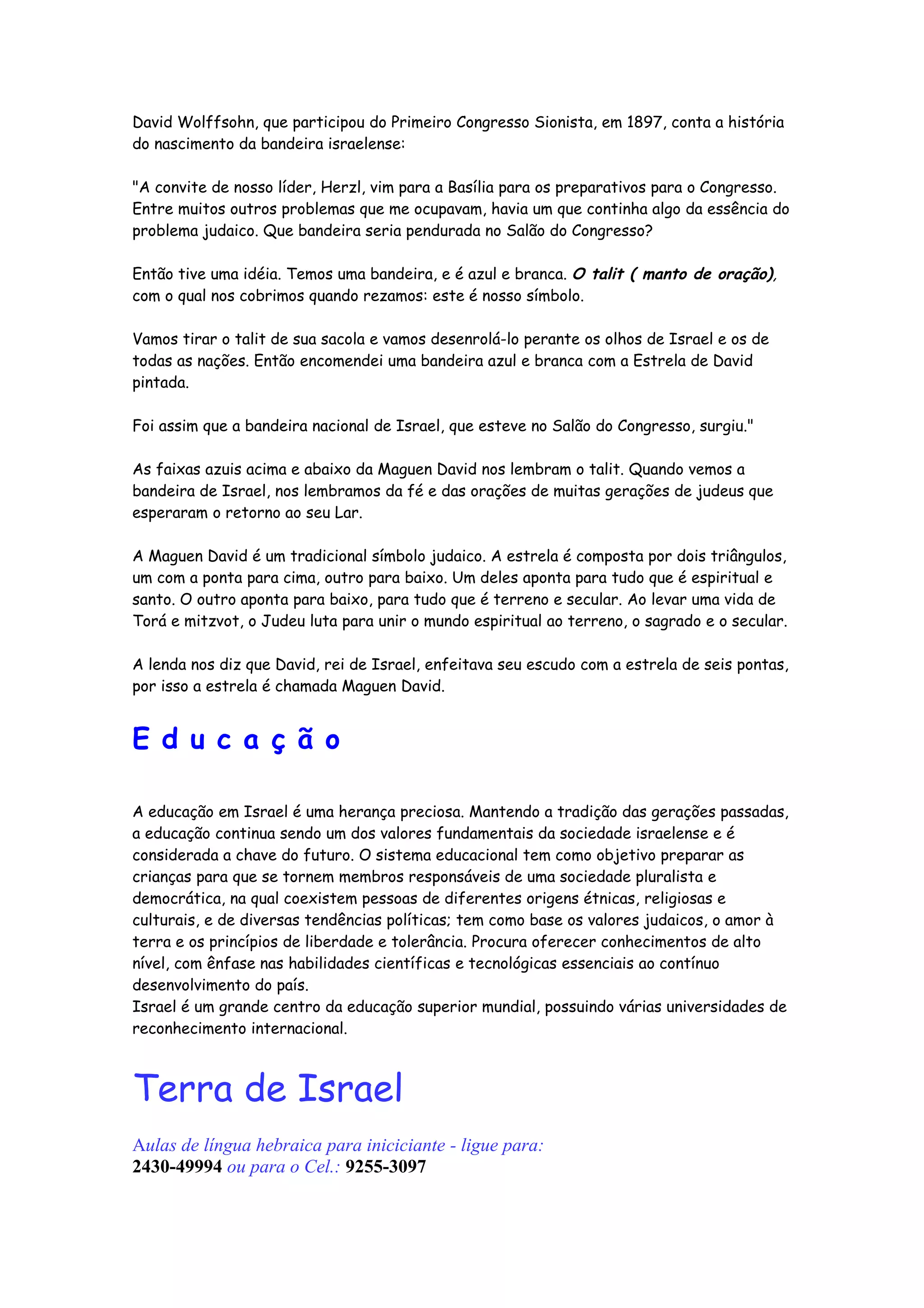 David Wolffsohn, que participou do Primeiro Congresso Sionista, em 1897, conta a história
do nascimento da bandeira israelense:

"A convite de nosso líder, Herzl, vim para a Basília para os preparativos para o Congresso.
Entre muitos outros problemas que me ocupavam, havia um que continha algo da essência do
problema judaico. Que bandeira seria pendurada no Salão do Congresso?

Então tive uma idéia. Temos uma bandeira, e é azul e branca. O talit ( manto de oração),
com o qual nos cobrimos quando rezamos: este é nosso símbolo.

Vamos tirar o talit de sua sacola e vamos desenrolá-lo perante os olhos de Israel e os de
todas as nações. Então encomendei uma bandeira azul e branca com a Estrela de David
pintada.

Foi assim que a bandeira nacional de Israel, que esteve no Salão do Congresso, surgiu."

As faixas azuis acima e abaixo da Maguen David nos lembram o talit. Quando vemos a
bandeira de Israel, nos lembramos da fé e das orações de muitas gerações de judeus que
esperaram o retorno ao seu Lar.

A Maguen David é um tradicional símbolo judaico. A estrela é composta por dois triângulos,
um com a ponta para cima, outro para baixo. Um deles aponta para tudo que é espiritual e
santo. O outro aponta para baixo, para tudo que é terreno e secular. Ao levar uma vida de
Torá e mitzvot, o Judeu luta para unir o mundo espiritual ao terreno, o sagrado e o secular.

A lenda nos diz que David, rei de Israel, enfeitava seu escudo com a estrela de seis pontas,
por isso a estrela é chamada Maguen David.


E d u c a ç ã o

A educação em Israel é uma herança preciosa. Mantendo a tradição das gerações passadas,
a educação continua sendo um dos valores fundamentais da sociedade israelense e é
considerada a chave do futuro. O sistema educacional tem como objetivo preparar as
crianças para que se tornem membros responsáveis de uma sociedade pluralista e
democrática, na qual coexistem pessoas de diferentes origens étnicas, religiosas e
culturais, e de diversas tendências políticas; tem como base os valores judaicos, o amor à
terra e os princípios de liberdade e tolerância. Procura oferecer conhecimentos de alto
nível, com ênfase nas habilidades científicas e tecnológicas essenciais ao contínuo
desenvolvimento do país.
Israel é um grande centro da educação superior mundial, possuindo várias universidades de
reconhecimento internacional.



Terra de Israel
Aulas de língua hebraica para iniciciante - ligue para:
2430-49994 ou para o Cel.: 9255-3097
 