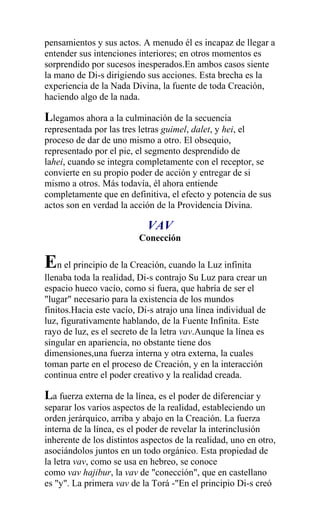 pensamientos y sus actos. A menudo él es incapaz de llegar a
entender sus intenciones interiores; en otros momentos es
sorprendido por sucesos inesperados.En ambos casos siente
la mano de Di-s dirigiendo sus acciones. Esta brecha es la
experiencia de la Nada Divina, la fuente de toda Creación,
haciendo algo de la nada.

Llegamos ahora a la culminación de la secuencia
representada por las tres letras guimel, dalet, y hei, el
proceso de dar de uno mismo a otro. El obsequio,
representado por el pie, el segmento desprendido de
lahei, cuando se integra completamente con el receptor, se
convierte en su propio poder de acción y entregar de si
mismo a otros. Más todavía, él ahora entiende
completamente que en definitiva, el efecto y potencia de sus
actos son en verdad la acción de la Providencia Divina.

                            VAV
                          Conección

En el principio de la Creación, cuando la Luz infinita
llenaba toda la realidad, Di-s contrajo Su Luz para crear un
espacio hueco vacío, como si fuera, que habría de ser el
"lugar" necesario para la existencia de los mundos
finitos.Hacia este vacío, Di-s atrajo una línea individual de
luz, figurativamente hablando, de la Fuente Infinita. Este
rayo de luz, es el secreto de la letra vav.Aunque la línea es
singular en apariencia, no obstante tiene dos
dimensiones,una fuerza interna y otra externa, la cuales
toman parte en el proceso de Creación, y en la interacción
continua entre el poder creativo y la realidad creada.

La fuerza externa de la línea, es el poder de diferenciar y
separar los varios aspectos de la realidad, estableciendo un
orden jerárquico, arriba y abajo en la Creación. La fuerza
interna de la línea, es el poder de revelar la interinclusión
inherente de los distintos aspectos de la realidad, uno en otro,
asociándolos juntos en un todo orgánico. Esta propiedad de
la letra vav, como se usa en hebreo, se conoce
como vav hajibur, la vav de "conección", que en castellano
es "y". La primera vav de la Torá -"En el principio Di-s creó
 