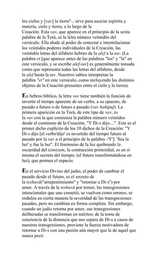 los cielos y [vav] la tierra"-, sirve para asociar espíritu y
materia, cielo y tierra, a lo largo de la
Creación. Esta vav, que aparece en el principio de la sexta
palabra de la Torá, es la letra número veintidós del
versículo. Ella alude al poder de conectar e interrelacionar
los veintidós poderes individuales de la Creación, las
veintidós letras del alfabeto hebreo de la alef a la tav. (La
palabra et [que aparece antes de las palabras "los" y "la" en
este versículo, y se escribe alef-tav] es generalmente tomada
como que representa todas las letras del alfabeto, desde
la alef hasta la tav. Nuestros sabios interpretan la
palabra "et" en este versículo, como incluyendo los distintos
objetos de la Creación presentes entre el cielo y la tierra).

En hebreo bíblico, la letra vav tiene también la función de
invertir el tiempo aparente de un verbo, a su opuesto, de
pasado a futuro o de futuro a pasado (vav hahipuj). La
primera aparición en la Torá, de este tipo de vav, es
la vav con la que comienza la palabra número veintidos
desde el comienzo de la Creación, "Y Di-s dijo....". Este es el
primer dicho explícito de los 10 dichos de la Creación: "Y
Di-s dijo [el verbo'dijo' es invertido del tiempo futuro al
pasado por la vav a el principio de la palabra -'Y']: 'Sea la
luz' y fue la luz". El fenómeno de la luz quebrando la
oscuridad del tzimtzum, la contracción primordial, es en si
misma el secreto del tiempo, (el futuro transformándose en
luz), que permea el espacio.

En el servicio Divino del judío, el poder de cambiar el
pasado desde el futuro, es el secreto de
la teshuvá("arrepentimiento" y "retornar a Di-s") por
amor. A través de la teshuvá por temor, las transgresiones
intencionales que uno cometió, se vuelven como errores, se
endulza en cierta manera la severidad de las transgresiones
pasadas, pero no cambian en forma completa. Sin embargo,
cuando un judío retorna por amor, sus transgresiones
deliberadas se transforman en méritos; de la toma de
conciencia de la distancia que nos separa de Di-s a causa de
nuestras transgresiones, proviene la fuerza motivadora de
retornar a Di-s con una pasión aún mayor que la de aquel que
nunca pecó.
 