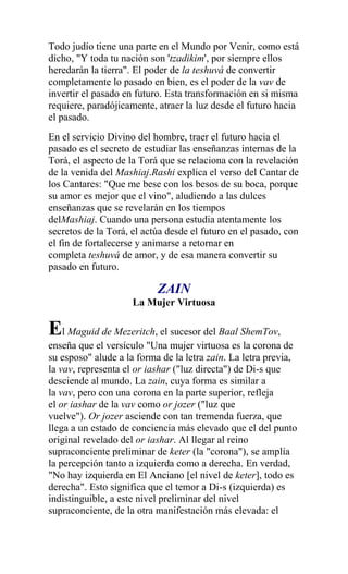 Todo judío tiene una parte en el Mundo por Venir, como está
dicho, "Y toda tu nación son 'tzadikim', por siempre ellos
heredarán la tierra". El poder de la teshuvá de convertir
completamente lo pasado en bien, es el poder de la vav de
invertir el pasado en futuro. Esta transformación en si misma
requiere, paradójicamente, atraer la luz desde el futuro hacia
el pasado.
En el servicio Divino del hombre, traer el futuro hacia el
pasado es el secreto de estudiar las enseñanzas internas de la
Torá, el aspecto de la Torá que se relaciona con la revelación
de la venida del Mashiaj.Rashi explica el verso del Cantar de
los Cantares: "Que me bese con los besos de su boca, porque
su amor es mejor que el vino", aludiendo a las dulces
enseñanzas que se revelarán en los tiempos
delMashiaj. Cuando una persona estudia atentamente los
secretos de la Torá, el actúa desde el futuro en el pasado, con
el fin de fortalecerse y animarse a retornar en
completa teshuvá de amor, y de esa manera convertir su
pasado en futuro.

                           ZAIN
                     La Mujer Virtuosa

El Maguid de Mezeritch, el sucesor del Baal ShemTov,
enseña que el versículo "Una mujer virtuosa es la corona de
su esposo" alude a la forma de la letra zain. La letra previa,
la vav, representa el or iashar ("luz directa") de Di-s que
desciende al mundo. La zain, cuya forma es similar a
la vav, pero con una corona en la parte superior, refleja
el or iashar de la vav como or jozer ("luz que
vuelve"). Or jozer asciende con tan tremenda fuerza, que
llega a un estado de conciencia más elevado que el del punto
original revelado del or iashar. Al llegar al reino
supraconciente preliminar de keter (la "corona"), se amplía
la percepción tanto a izquierda como a derecha. En verdad,
"No hay izquierda en El Anciano [el nivel de keter], todo es
derecha". Esto significa que el temor a Di-s (izquierda) es
indistinguible, a este nivel preliminar del nivel
supraconciente, de la otra manifestación más elevada: el
 
