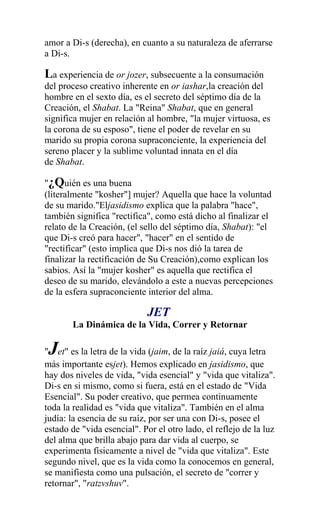 amor a Di-s (derecha), en cuanto a su naturaleza de aferrarse
a Di-s.

La experiencia de or jozer, subsecuente a la consumación
del proceso creativo inherente en or iashar,la creación del
hombre en el sexto día, es el secreto del séptimo día de la
Creación, el Shabat. La "Reina" Shabat, que en general
significa mujer en relación al hombre, "la mujer virtuosa, es
la corona de su esposo", tiene el poder de revelar en su
marido su propia corona supraconciente, la experiencia del
sereno placer y la sublime voluntad innata en el día
de Shabat.

"¿Quién es una buena
(literalmente "kosher"] mujer? Aquella que hace la voluntad
de su marido."Eljasidismo explica que la palabra "hace",
también significa "rectifica", como está dicho al finalizar el
relato de la Creación, (el sello del séptimo día, Shabat): "el
que Di-s creó para hacer", "hacer" en el sentido de
"rectificar" (esto implica que Di-s nos dió la tarea de
finalizar la rectificación de Su Creación),como explican los
sabios. Así la "mujer kosher" es aquella que rectifica el
deseo de su marido, elevándolo a este a nuevas percepciones
de la esfera supraconciente interior del alma.

                            JET
       La Dinámica de la Vida, Correr y Retornar

 J
" et" es la letra de la vida (jaim, de la raíz jaiá, cuya letra
más importante esjet). Hemos explicado en jasidismo, que
hay dos niveles de vida, "vida esencial" y "vida que vitaliza".
Di-s en si mismo, como si fuera, está en el estado de "Vida
Esencial". Su poder creativo, que permea continuamente
toda la realidad es "vida que vitaliza". También en el alma
judía: la esencia de su raíz, por ser una con Di-s, posee el
estado de "vida esencial". Por el otro lado, el reflejo de la luz
del alma que brilla abajo para dar vida al cuerpo, se
experimenta físicamente a nivel de "vida que vitaliza". Este
segundo nivel, que es la vida como la conocemos en general,
se manifiesta como una pulsación, el secreto de "correr y
retornar", "ratzvshuv".
 