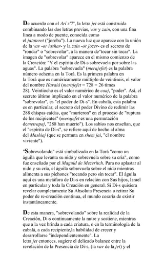 De acuerdo con el Arí z"l", la letra jet está construida
combinando las dos letras previas, vav y zain, con una fina
línea a modo de puente, conocida como
el jatoteret ("joroba"). La nueva luz que aparece con la unión
de la vav -or iashar- y la zain -or jozer- es el secreto de
"rondar" o "sobrevolar", a la manera de"tocar sin tocar". La
imagen de "sobrevolar" aparece en el mismo comienzo de
la Creación: "Y el espíritu de Di-s sobrevuela por sobre las
aguas". La palabra "sobrevuela" (merajefet) es la palabra
número ochenta en la Torá. Es la primera palabra en
la Torá que es numéricamente múltiplo de veintiseis, el valor
del nombre Havaiá (merajefet = 728 = 26 times
28). Veintiocho es el valor numérico de coaj, "poder". Así, el
secreto último implicado en el valor numérico de la palabra
"sobrevolar", es "el poder de Di-s". En cabalá, esta palabra
es en particular, el secreto del poder Divino de redimir las
288 chispas caídas, que "murieron" en el proceso de "ruptura
de los recipientes" (merajefet es una permutación
demetrapaj, "288 han muerto"). Los sabios nos enseñan, que
el "espíritu de Di-s", se refiere aquí de hecho al alma
del Mashiaj (que se permuta en shem jai, "el nombre
viviente").

"Sobrevolando" está simbolizado en la Torá "como un
águila que levanta su nido y sobrevuela sobre su cría", como
fue enseñado por el Maguid de Mezeritch. Para no aplastar al
nido y su cría, el águila sobrevuela sobre el nido mientras
alimenta a sus pichones "tocando pero sin tocar". El águila
aquí es una metáfora de Di-s en relación con Sus hijos, Israel
en particular y toda la Creación en general. Si Di-s quisiera
revelar completamente Su Absoluta Presencia o retirar Su
poder de re-creación continua, el mundo cesaría de existir
instantáneamente.

De esta manera, "sobrevolando" sobre la realidad de la
Creación, Di-s continuamente la nutre y sostiene, mientras
que a la vez brinda a cada criatura, o en la terminología de la
cabalá, a cada recipiente,la habilidad de crecer y
desarrollarse "independientemente". La
letra jet entonces, sugiere el delicado balance entre la
revelación de la Presencia de Di-s, (la vav de la jet) y el
 