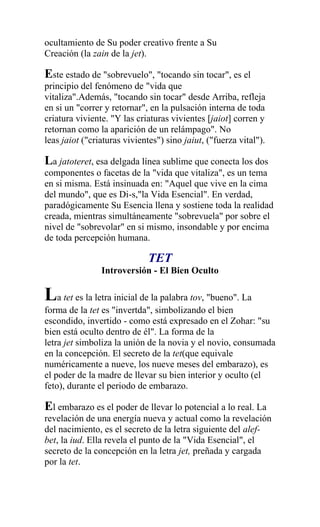 ocultamiento de Su poder creativo frente a Su
Creación (la zain de la jet).

Este estado de "sobrevuelo", "tocando sin tocar", es el
principio del fenómeno de "vida que
vitaliza".Además, "tocando sin tocar" desde Arriba, refleja
en si un "correr y retornar", en la pulsación interna de toda
criatura viviente. "Y las criaturas vivientes [jaiot] corren y
retornan como la aparición de un relámpago". No
leas jaiot ("criaturas vivientes") sino jaiut, ("fuerza vital").

La jatoteret, esa delgada línea sublime que conecta los dos
componentes o facetas de la "vida que vitaliza", es un tema
en si misma. Está insinuada en: "Aquel que vive en la cima
del mundo", que es Di-s,"la Vida Esencial". En verdad,
paradógicamente Su Esencia llena y sostiene toda la realidad
creada, mientras simultáneamente "sobrevuela" por sobre el
nivel de "sobrevolar" en si mismo, insondable y por encima
de toda percepción humana.

                              TET
                Introversión - El Bien Oculto

La tet es la letra inicial de la palabra tov, "bueno". La
forma de la tet es "invertda", simbolizando el bien
escondido, invertido - como está expresado en el Zohar: "su
bien está oculto dentro de él". La forma de la
letra jet simboliza la unión de la novia y el novio, consumada
en la concepción. El secreto de la tet(que equivale
numéricamente a nueve, los nueve meses del embarazo), es
el poder de la madre de llevar su bien interior y oculto (el
feto), durante el periodo de embarazo.

El embarazo es el poder de llevar lo potencial a lo real. La
revelación de una energía nueva y actual como la revelación
del nacimiento, es el secreto de la letra siguiente del alef-
bet, la iud. Ella revela el punto de la "Vida Esencial", el
secreto de la concepción en la letra jet, preñada y cargada
por la tet.
 