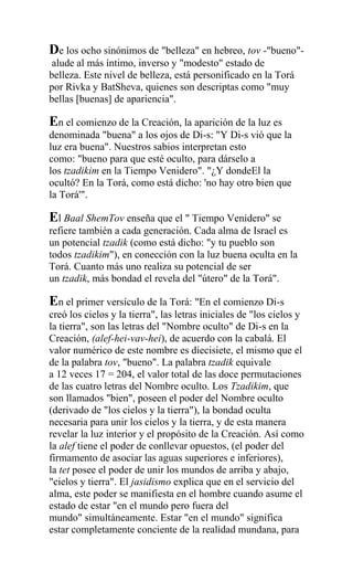 De los ocho sinónimos de "belleza" en hebreo, tov -"bueno"-
 alude al más íntimo, inverso y "modesto" estado de
belleza. Este nivel de belleza, está personificado en la Torá
por Rivka y BatSheva, quienes son descriptas como "muy
bellas [buenas] de apariencia".

En el comienzo de la Creación, la aparición de la luz es
denominada "buena" a los ojos de Di-s: "Y Di-s vió que la
luz era buena". Nuestros sabios interpretan esto
como: "bueno para que esté oculto, para dárselo a
los tzadikim en la Tiempo Venidero". "¿Y dondeEl la
ocultó? En la Torá, como está dicho: 'no hay otro bien que
la Torá'".

El Baal ShemTov enseña que el " Tiempo Venidero" se
refiere también a cada generación. Cada alma de Israel es
un potencial tzadik (como está dicho: "y tu pueblo son
todos tzadikim"), en conección con la luz buena oculta en la
Torá. Cuanto más uno realiza su potencial de ser
un tzadik, más bondad el revela del "útero" de la Torá".

En el primer versículo de la Torá: "En el comienzo Di-s
creó los cielos y la tierra", las letras iniciales de "los cielos y
la tierra", son las letras del "Nombre oculto" de Di-s en la
Creación, (alef-hei-vav-hei), de acuerdo con la cabalá. El
valor numérico de este nombre es diecisiete, el mismo que el
de la palabra tov, "bueno". La palabra tzadik equivale
a 12 veces 17 = 204, el valor total de las doce permutaciones
de las cuatro letras del Nombre oculto. Los Tzadikim, que
son llamados "bien", poseen el poder del Nombre oculto
(derivado de "los cielos y la tierra"), la bondad oculta
necesaria para unir los cielos y la tierra, y de esta manera
revelar la luz interior y el propósito de la Creación. Así como
la alef tiene el poder de conllevar opuestos, (el poder del
firmamento de asociar las aguas superiores e inferiores),
la tet posee el poder de unir los mundos de arriba y abajo,
"cielos y tierra". El jasidismo explica que en el servicio del
alma, este poder se manifiesta en el hombre cuando asume el
estado de estar "en el mundo pero fuera del
mundo" simultáneamente. Estar "en el mundo" significa
estar completamente conciente de la realidad mundana, para
 
