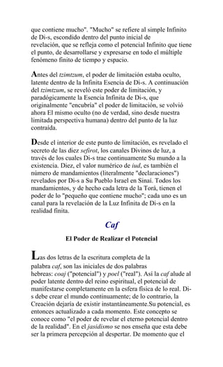 que contiene mucho". "Mucho" se refiere al simple Infinito
de Di-s, escondido dentro del punto inicial de
revelación, que se refleja como el potencial Infinito que tiene
el punto, de desarrollarse y expresarse en todo el múltiple
fenómeno finito de tiempo y espacio.

Antes del tzimtzum, el poder de limitación estaba oculto,
latente dentro de la Infinita Esencia de Di-s. A continuación
del tzimtzum, se reveló este poder de limitación, y
paradógicamente la Esencia Infinita de Di-s, que
originalmente "encubría" el poder de limitación, se volvió
ahora El mismo oculto (no de verdad, sino desde nuestra
limitada perspectiva humana) dentro del punto de la luz
contraída.

Desde el interior de este punto de limitación, es revelado el
secreto de las diez sefirot, los canales Divinos de luz, a
través de los cuales Di-s trae continuamente Su mundo a la
existencia. Diez, el valor numérico de iud, es también el
número de mandamientos (literalmente "declaraciones")
revelados por Di-s a Su Pueblo Israel en Sinaí. Todos los
mandamientos, y de hecho cada letra de la Torá, tienen el
poder de lo "pequeño que contiene mucho"; cada uno es un
canal para la revelación de la Luz Infinita de Di-s en la
realidad finita.

                             Caf
             El Poder de Realizar el Potencial

Las dos letras de la escritura completa de la
palabra caf, son las iniciales de dos palabras
hebreas: coaj ("potencial") y poel ("real"). Así la caf alude al
poder latente dentro del reino espiritual, el potencial de
manifestarse completamente en la esfera física de lo real. Di-
s debe crear el mundo continuamente; de lo contrario, la
Creación dejaría de existir instantáneamente.Su potencial, es
entonces actualizado a cada momento. Este concepto se
conoce como "el poder de revelar el eterno potencial dentro
de la realidad". En el jasidismo se nos enseña que esta debe
ser la primera percepción al despertar. De momento que el
 