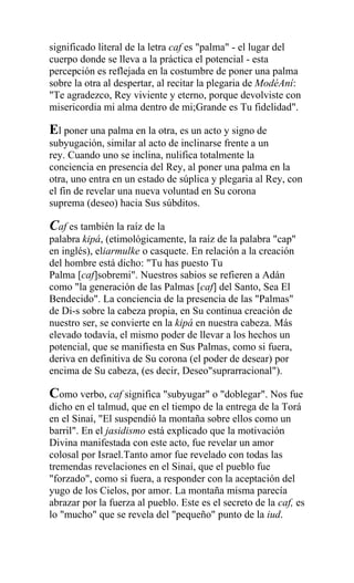 significado literal de la letra caf es "palma" - el lugar del
cuerpo donde se lleva a la práctica el potencial - esta
percepción es reflejada en la costumbre de poner una palma
sobre la otra al despertar, al recitar la plegaria de ModéAní:
"Te agradezco, Rey viviente y eterno, porque devolviste con
misericordia mi alma dentro de mi;Grande es Tu fidelidad".

El poner una palma en la otra, es un acto y signo de
subyugación, similar al acto de inclinarse frente a un
rey. Cuando uno se inclina, nulifica totalmente la
conciencia en presencia del Rey, al poner una palma en la
otra, uno entra en un estado de súplica y plegaria al Rey, con
el fin de revelar una nueva voluntad en Su corona
suprema (deseo) hacia Sus súbditos.

Caf es también la raíz de la
palabra kipá, (etimológicamente, la raíz de la palabra "cap"
en inglés), eliarmulke o casquete. En relación a la creación
del hombre está dicho: "Tu has puesto Tu
Palma [caf]sobremi". Nuestros sabios se refieren a Adán
como "la generación de las Palmas [caf] del Santo, Sea El
Bendecido". La conciencia de la presencia de las "Palmas"
de Di-s sobre la cabeza propia, en Su continua creación de
nuestro ser, se convierte en la kipá en nuestra cabeza. Más
elevado todavía, el mismo poder de llevar a los hechos un
potencial, que se manifiesta en Sus Palmas, como si fuera,
deriva en definitiva de Su corona (el poder de desear) por
encima de Su cabeza, (es decir, Deseo"suprarracional").

Como verbo, caf significa "subyugar" o "doblegar". Nos fue
dicho en el talmud, que en el tiempo de la entrega de la Torá
en el Sinaí, "El suspendió la montaña sobre ellos como un
barril". En el jasidismo está explicado que la motivación
Divina manifestada con este acto, fue revelar un amor
colosal por Israel.Tanto amor fue revelado con todas las
tremendas revelaciones en el Sinaí, que el pueblo fue
"forzado", como si fuera, a responder con la aceptación del
yugo de los Cielos, por amor. La montaña misma parecía
abrazar por la fuerza al pueblo. Este es el secreto de la caf, es
lo "mucho" que se revela del "pequeño" punto de la iud.
 