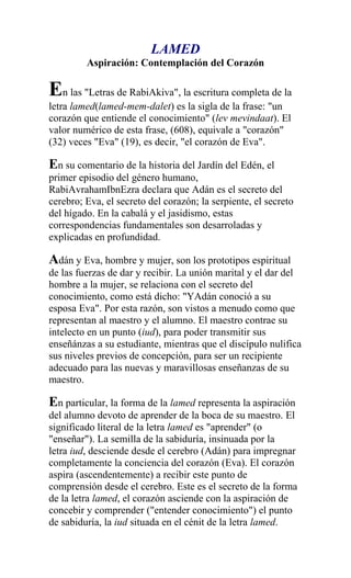 LAMED
         Aspiración: Contemplación del Corazón

En las "Letras de RabiAkiva", la escritura completa de la
letra lamed(lamed-mem-dalet) es la sigla de la frase: "un
corazón que entiende el conocimiento" (lev mevindaat). El
valor numérico de esta frase, (608), equivale a "corazón"
(32) veces "Eva" (19), es decir, "el corazón de Eva".

En su comentario de la historia del Jardín del Edén, el
primer episodio del género humano,
RabiAvrahamIbnEzra declara que Adán es el secreto del
cerebro; Eva, el secreto del corazón; la serpiente, el secreto
del hígado. En la cabalá y el jasidismo, estas
correspondencias fundamentales son desarroladas y
explicadas en profundidad.

Adán y Eva, hombre y mujer, son los prototipos espiritual
de las fuerzas de dar y recibir. La unión marital y el dar del
hombre a la mujer, se relaciona con el secreto del
conocimiento, como está dicho: "YAdán conoció a su
esposa Eva". Por esta razón, son vistos a menudo como que
representan al maestro y el alumno. El maestro contrae su
intelecto en un punto (iud), para poder transmitir sus
enseñánzas a su estudiante, mientras que el discípulo nulifica
sus niveles previos de concepción, para ser un recipiente
adecuado para las nuevas y maravillosas enseñanzas de su
maestro.

En particular, la forma de la lamed representa la aspiración
del alumno devoto de aprender de la boca de su maestro. El
significado literal de la letra lamed es "aprender" (o
"enseñar"). La semilla de la sabiduría, insinuada por la
letra iud, desciende desde el cerebro (Adán) para impregnar
completamente la conciencia del corazón (Eva). El corazón
aspira (ascendentemente) a recibir este punto de
comprensión desde el cerebro. Este es el secreto de la forma
de la letra lamed, el corazón asciende con la aspiración de
concebir y comprender ("entender conocimiento") el punto
de sabiduría, la iud situada en el cénit de la letra lamed.
 