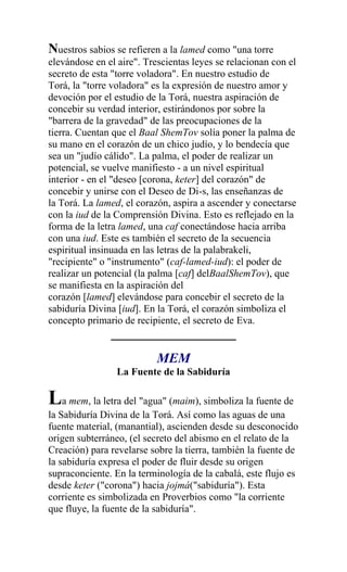Nuestros sabios se refieren a la lamed como "una torre
elevándose en el aire". Trescientas leyes se relacionan con el
secreto de esta "torre voladora". En nuestro estudio de
Torá, la "torre voladora" es la expresión de nuestro amor y
devoción por el estudio de la Torá, nuestra aspiración de
concebir su verdad interior, estirándonos por sobre la
"barrera de la gravedad" de las preocupaciones de la
tierra. Cuentan que el Baal ShemTov solía poner la palma de
su mano en el corazón de un chico judío, y lo bendecía que
sea un "judío cálido". La palma, el poder de realizar un
potencial, se vuelve manifiesto - a un nivel espiritual
interior - en el "deseo [corona, keter] del corazón" de
concebir y unirse con el Deseo de Di-s, las enseñanzas de
la Torá. La lamed, el corazón, aspira a ascender y conectarse
con la iud de la Comprensión Divina. Esto es reflejado en la
forma de la letra lamed, una caf conectándose hacia arriba
con una iud. Este es también el secreto de la secuencia
espiritual insinuada en las letras de la palabrakeli,
"recipiente" o "instrumento" (caf-lamed-iud): el poder de
realizar un potencial (la palma [caf] delBaalShemTov), que
se manifiesta en la aspiración del
corazón [lamed] elevándose para concebir el secreto de la
sabiduría Divina [iud]. En la Torá, el corazón simboliza el
concepto primario de recipiente, el secreto de Eva.


                           MEM
                 La Fuente de la Sabiduría

La mem, la letra del "agua" (maim), simboliza la fuente de
la Sabiduría Divina de la Torá. Así como las aguas de una
fuente material, (manantial), ascienden desde su desconocido
origen subterráneo, (el secreto del abismo en el relato de la
Creación) para revelarse sobre la tierra, también la fuente de
la sabiduría expresa el poder de fluir desde su origen
supraconciente. En la terminología de la cabalá, este flujo es
desde keter ("corona") hacia jojmá("sabiduría"). Esta
corriente es simbolizada en Proverbios como "la corriente
que fluye, la fuente de la sabiduría".
 