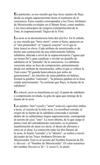 En particular, se nos enseñó que hay trece canales de flujo,
desde su origen supraconciente hasta el comienzo de la
conciencia. Estos canales corresponden a los Trece Atributos
de Misericordia revelados en el Monte Sinaí, como también
a los trece principios de exégesis (interpretación) de la
Torá, la (supraracional) "lógica de la Torá.

La mem es la decimotercera letra del alef-bet. En la cabalá,
se nos enseña que "trece mem", como si fuera, aparecen en
el "aire primordial", el "espacio exterior" en el que la
letra lamed se eleva. Cada atributo de misericordia es de
hecho una contracción de una relativamente Infinita
sabiduría, ubicada a nivel de la supraconciencia ("aguas que
no tienen fin"), para canalizar y revelar un destello de
sabiduría en la "pantalla" de la conciencia. La sabiduría
conciente atrae su foco de comprensión, primariamente
desde ese atributo de misericordia, sobre el que se refiere la
Torá como "El guarda benevolencia por miles de
generaciones", las iniciales de estas palabras en hebreo,
forman la palabra "corriente", "la primera palabra en la frase
citada anteriormente: "la corriente que fluye, la fuente de la
sabiduría".

En atbash, mem se transforma en iud, el punto de sabiduría
o comprensión revelada, la gota de agua que emerge de la
fuente de la mem.

Las palabra "uno" (ejad) y "amor" (ahavá), equivalen ambas
a trece, el secreto de la letra mem. La memfinal cerrada, el
origen de la fuente de la sabiduría conectada e incluida
dentro de su subterráneo origen supraconciente, corresponde
al secreto de ejad, "uno". La mem abierta, de la que surge el
punto (iud) del entendimiento conciente, es la primera
manifestación de amor (es decir, el deseo de aferrarse a
otro) en el alma. La conección entre las dos fuentes de
la mem, la fuente "cerrada" y la "abierta", se realiza a través
del poder de los Trece Atributos Divinos de
Misericordia. Este es el secreto del Nombre Esencial de Di-
s: Havaiá - el "Nombre de Misericordia". El valor numérico
del nombre Havaiá es 26 = 2 veces13, la unión
 