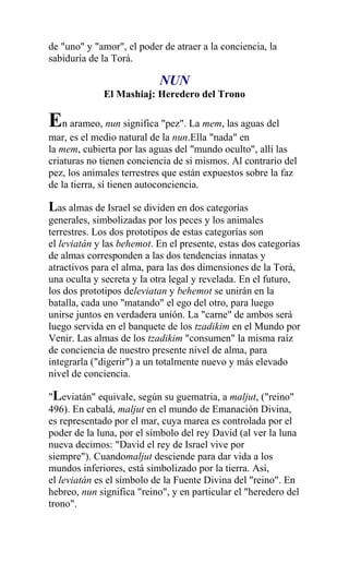 de "uno" y "amor", el poder de atraer a la conciencia, la
sabiduría de la Torá.

                           NUN
             El Mashiaj: Heredero del Trono

En arameo, nun significa "pez". La mem, las aguas del
mar, es el medio natural de la nun.Ella "nada" en
la mem, cubierta por las aguas del "mundo oculto", allí las
criaturas no tienen conciencia de si mismos. Al contrario del
pez, los animales terrestres que están expuestos sobre la faz
de la tierra, sí tienen autoconciencia.

Las almas de Israel se dividen en dos categorías
generales, simbolizadas por los peces y los animales
terrestres. Los dos prototipos de estas categorías son
el leviatán y las behemot. En el presente, estas dos categorías
de almas corresponden a las dos tendencias innatas y
atractivos para el alma, para las dos dimensiones de la Torá,
una oculta y secreta y la otra legal y revelada. En el futuro,
los dos prototipos deleviatan y behemot se unirán en la
batalla, cada uno "matando" el ego del otro, para luego
unirse juntos en verdadera unión. La "carne" de ambos será
luego servida en el banquete de los tzadikim en el Mundo por
Venir. Las almas de los tzadikim "consumen" la misma raíz
de conciencia de nuestro presente nivel de alma, para
integrarla ("digerir") a un totalmente nuevo y más elevado
nivel de conciencia.

"Leviatán" equivale, según su guematria, a maljut, ("reino"
496). En cabalá, maljut en el mundo de Emanación Divina,
es representado por el mar, cuya marea es controlada por el
poder de la luna, por el símbolo del rey David (al ver la luna
nueva decimos: "David el rey de Israel vive por
siempre"). Cuandomaljut desciende para dar vida a los
mundos inferiores, está simbolizado por la tierra. Así,
el leviatán es el símbolo de la Fuente Divina del "reino". En
hebreo, nun significa "reino", y en particular el "heredero del
trono".
 