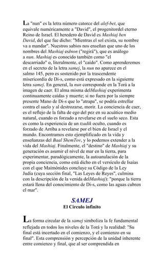 La "nun" es la letra número catorce del alef-bet, que
equivale numéricamente a "David", el progenitordel eterno
Reino de Israel. El heredero de David es Mashiaj ben
David, del que fue dicho: "Mientras el sol exista, su nombre
va a mandar". Nuestros sabios nos enseñan que uno de los
nombres del Mashiaj esInon ("regirá"), que es análogo
a nun. Mashiaj es conocido también como "el
descarriado" o, literalmente, el "caído". Como aprenderemos
en el secreto de la letra samej, la nun no aparece en el
salmo 145, pero es sostenido por la trascendente
misericordia de Di-s, como está expresado en la siguiente
letra samej. En general, la nun corresponde en la Torá a la
imagen de caer. El alma misma delMashiaj experimenta
continuamente caídas y muerte; si no fuera por la siempre
presente Mano de Di-s que lo "atrapa", se podría estrellar
contra el suelo y al destrozarse, morir. La conciencia de caer,
es el reflejo de la falta de ego del pez en su acuático medio
natural, cuando es forzado a revelarse en el suelo seco. Esta
es como la experiencia de un tzadik oculto, cuando es
forzado de Arriba a revelarse por el bien de Israel y el
mundo. Encontramos esto ejemplificado en la vida y
enseñanzas del Baal ShemTov, y lo podemos extender a la
vida del Mashiaj. Finalmente, el "destino" de Mashiaj y su
generación es asumir el nivel de mar en la tierra, para
experimentar, paradógicamente, la autoanulación de la
propia conciencia, como está dicho en el versículo de Isaías
con el que Maimónides concluye su Código de la Ley
Judía (cuya sección final, "Las Leyes de Reyes", culmina
con la descripción de la venida delMashiaj): "porque la tierra
estará llena del conocimiento de Di-s, como las aguas cubren
el mar".

                         SAMEJ
                     El Círculo infinito

La forma circular de la samej simboliza la fe fundamental
reflejada en todos los niveles de la Torá y la realidad: "Su
final está incertado en el comienzo, y el comienzo en su
final". Esta comprensión y percepción de la unidad inherente
entre comienzo y final, que al ser comprendida en
 