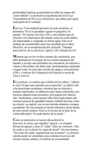 profundidad implica ecuanimidad en todas las etapas del
"ciclo infinito", es de hecho la manifestación de la Luz
Trascendente de Di-s (sovevkolalmin), que abarca por igual
cada punto de la realidad.

Esta Luz Trascendental presente en todo momento, se
denomina "El es la igualdad e iguala lo pequeño y lo
grande". En nuestro servicio a Di-s, esto implica que en
relación a los fenómenos del mundo, todas las cosas deben
ser relacionadas y aceptadas en forma igual. Este es el
atributo de ecuanimidad como fue enseñado por el Baal
ShemTov, en su interpretación del versículo: "Siempre
puse [shiviti, de la raízshavé, 'igual'] a Di-s delante de mi".

Mientras que en los niveles externos de conciencia, uno
debe permanecer al margen de los eventos pasajeros del
mundo; a niveles más profundos de conciencia, en relación a
Almas y Divinidad, uno debe estar constantemente aspirando
a lograr cada vez más altos niveles de apego y acercamiento
a Di-s, y realizar Su Voluntad en la Creación a través de
Torá y mitzvot.

En jasidismo, se explica que el dicho de los sabios: "¿Quién
es rico? El que está contento con su porción", se refiere sólo
a las posesiones mundanas, mientras que en relación a
asuntos espirituales, no debemos estar nunca satisfechos con
nuestras adquisiciones presentes, sino pugnar por obtener
más. Noobstante, como nuestro afán tiene lugar dentro del
contexto general de igualdad externa, también deviene como
un círculo, un espiral, con un movimiento dinámico siempre
ascendente. De esta manera,el círculo dinámico existe dentro
de otro círculo estático. Este es el secreto de la frase de la
visión deEzekiel: "la rueda dentro de la rueda."

Como se mencionó en nuestra discusión de la
letra nun, la samej, que significa "apoyar", es el poder
Divino de apoyar y alzar al "caído". Dice un versículo: "ella
ha caído y no se alzará, la virgen de Israel". En otro leemos:
"Así como he caído, seguramente me levantaré". La primera
estrofa puede ser entendida como referida al servicio del
círculo externo estático, el atributo de ecuanimidad
 