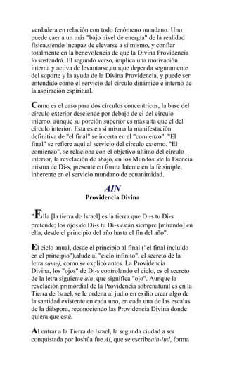 verdadera en relación con todo fenómeno mundano. Uno
puede caer a un más "bajo nivel de energía" de la realidad
física,siendo incapaz de elevarse a si mismo, y confiar
totalmente en la benevolencia de que la Divina Providencia
lo sostendrá. El segundo verso, implica una motivación
interna y activa de levantarse,aunque dependa seguramente
del soporte y la ayuda de la Divina Providencia, y puede ser
entendido como el servicio del círculo dinámico e interno de
la aspiración espiritual.

Como es el caso para dos círculos concentricos, la base del
círculo exterior desciende por debajo de el del círculo
interno, aunque su porción superior es más alta que el del
círculo interior. Esta es en si misma la manifestación
definitiva de "el final" se incerta en el "comienzo". "El
final" se refiere aquí al servicio del círculo externo. "El
comienzo", se relaciona con el objetivo último del círculo
interior, la revelación de abajo, en los Mundos, de la Esencia
misma de Di-s, presente en forma latente en la fé simple,
inherente en el servicio mundano de ecuanimidad.

                             AIN
                     Providencia Divina

 E
" lla [la tierra de Israel] es la tierra que Di-s tu Di-s
pretende; los ojos de Di-s tu Di-s están siempre [mirando] en
ella, desde el principio del año hasta el fin del año".

El ciclo anual, desde el principio al final ("el final incluido
en el principio"),alude al "ciclo infinito", el secreto de la
letra samej, como se explicó antes. La Providencia
Divina, los "ojos" de Di-s controlando el ciclo, es el secreto
de la letra siguiente ain, que significa "ojo". Aunque la
revelación primordial de la Providencia sobrenatural es en la
Tierra de Israel, se le ordena al judío en exilio crear algo de
la santidad existente en cada uno, en cada una de las escalas
de la diáspora, reconociendo las Providencia Divina donde
quiera que esté.

Al entrar a la Tierra de Israel, la segunda ciudad a ser
conquistada por Ioshúa fue Ai, que se escribeain-iud, forma
 