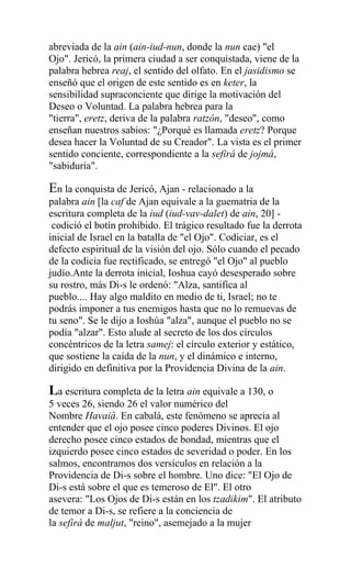 abreviada de la ain (ain-iud-nun, donde la nun cae) "el
Ojo". Jericó, la primera ciudad a ser conquistada, viene de la
palabra hebrea reaj, el sentido del olfato. En el jasidismo se
enseñó que el origen de este sentido es en keter, la
sensibilidad supraconciente que dirige la motivación del
Deseo o Voluntad. La palabra hebrea para la
"tierra", eretz, deriva de la palabra ratzón, "deseo", como
enseñan nuestros sabios: "¿Porqué es llamada eretz? Porque
desea hacer la Voluntad de su Creador". La vista es el primer
sentido conciente, correspondiente a la sefirá de jojmá,
"sabiduría".

En la conquista de Jericó, Ajan - relacionado a la
palabra ain [la caf de Ajan equivale a la guematria de la
escritura completa de la iud (iud-vav-dalet) de ain, 20] -
 codició el botín prohibido. El trágico resultado fue la derrota
inicial de Israel en la batalla de "el Ojo". Codiciar, es el
defecto espiritual de la visión del ojo. Sólo cuando el pecado
de la codicia fue rectificado, se entregó "el Ojo" al pueblo
judío.Ante la derrota inicial, Ioshua cayó desesperado sobre
su rostro, más Di-s le ordenó: "Alza, santifica al
pueblo.... Hay algo maldito en medio de ti, Israel; no te
podrás imponer a tus enemigos hasta que no lo remuevas de
tu seno". Se le dijo a Ioshúa "alza", aunque el pueblo no se
podía "alzar". Esto alude al secreto de los dos círculos
concéntricos de la letra samej: el círculo exterior y estático,
que sostiene la caída de la nun, y el dinámico e interno,
dirigido en definitiva por la Providencia Divina de la ain.

La escritura completa de la letra ain equivale a 130, o
5 veces 26, siendo 26 el valor numérico del
Nombre Havaiá. En cabalá, este fenómeno se aprecia al
entender que el ojo posee cinco poderes Divinos. El ojo
derecho posee cinco estados de bondad, mientras que el
izquierdo posee cinco estados de severidad o poder. En los
salmos, encontramos dos versículos en relación a la
Providencia de Di-s sobre el hombre. Uno dice: "El Ojo de
Di-s está sobre el que es temeroso de El". El otro
asevera: "Los Ojos de Di-s están en los tzadikim". El atributo
de temor a Di-s, se refiere a la conciencia de
la sefirá de maljut, "reino", asemejado a la mujer
 