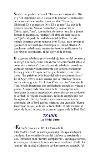 Se dice del pueblo de Israel: "Tú eres mi testigo, dice Di-
s" y "El testimonio de Di-s está en tu interior".Con los ojos
cerrados testificamos dos veces por día: "Escucha,
Oh Israel, Di-s es nuestro Di-s, Di-s es uno". La ain de la
primera palabra, Shema, "escucha", y la dalet de la
última, ejad, "uno", son escritas de mayor tamaño, y juntas
forman la palabra ed, "testigo". El alma de cada judío es
un "ojo"-testigo de la unidad esencial de Di-s. En este
mundo debemos cerrar nuestros ojos físicos, para revelar el
ojo interior de Israel que contempla la Unidad Divina. Al
proclamar verbalmente nuestro testimonio, unificamos los
dos niveles de contacto, el del ojo y el de la boca.

El expresar sabiduría proviene del ojo interior del corazón y
se dirige a la boca, como está dicho: "el corazón del sabio le
comunica a su boca". Las palabras de sabiduría, cuando se
expresan sincera y humildemente por la boca, encuentran
favor y gracia a los ojos de Di-s y el hombre, como está
dicho: "las palabras de la boca del sabio encuentran favor".
En el Sefer Ietzirá se nos enseña que la "ofrenda" para la
boca santa es gracia. En el bien, ("No hay otro 'bien' que la
Torá") están inherentes dos propiedades esenciales: verdad y
gracia. Aunque cada dimensión de la Torá expresa una
amalgama de ambas propiedades, sin embargo, en particular
la verdad ( la "figura masculina", definida en principio por
las sefirot de tiferet y iesod en cabalá) es la conciencia
primordial de la Torá escrita, mientras que gracia(la "figura
femenina" maljut) es la de la Torá Oral. De esta manera, el
poder de la pei, la boca, es expresar la gracia de la Torá Oral.

                         TZADIK
                       La Fé del Justo

 E
" l tzadik vive en su fé". La forma de la
letra tzadik o tzadi, se asemeja a laalef más que cualquier
otra letra. Las veintidos letras del alef-bet se asocian de a
dos, formando once "formas compañeras", según qué formas
se asemejan más una a la otra, como se enseña en cabalá. La
"amiga" de la alef, el Maestro del Universo, es la tzadik, "el
 