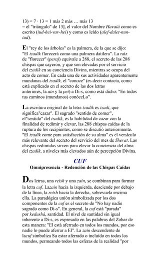 13) = 7 · 13 = 1 más 2 más … más 13
= el "triángulo" de 13], el valor del Nombre Havaiá como es
escrito (iud-hei-vav-hei) y como es leído (alef-dalet-nun-
iud).

El "rey de los árboles" es la palmera, de la que se dijo:
"El tzadik florecerá como una palmera datilera". La raíz
de "florecer" (peraj) equivale a 288, el secreto de las 288
chispas que cayeron, y que son elevadas por el servicio
del tzadik en su conciencia Divina, mientras se ocupa del
acto de comer. En cada una de sus actividades aparentemente
mundanas del tzadik, el "conoce" (es decir contacta, como
está explicado en el secreto de las dos letras
anteriores, la ain y la pei) a Di-s, como está dicho: "En todos
tus caminos (mundanos) conóceLo".

La escritura original de la letra tzadik es tzadi, que
significa"cazar". El sagrado "sentido de comer",
el"sentido" del tzadik, es la habilidad de cazar con la
finalidad de redimir y elevar, las 288 chispas caídas de la
ruptura de los recipientes, como se discutió anteriormente.
"El tzadik come para satisfacción de su alma" es el versículo
más relevante del secreto del servicio del mes de Shevat. Las
chispas redimidas sirven para elevar la conciencia del alma
del tzadik, a niveles más elevados aún de percepción Divina.

                            CUF
    Omnipresencia - Redención de las Chispas Caídas

Dos letras, una reish y una zain, se combinan para formar
la letra cuf. Lazain hacia la izquierda, desciende por debajo
de la línea, la reish hacia la derecha, sobrevuela encima
ella. La paradógica unión simbolizada por los dos
componentes de la cuf es el secreto de "No hay nadie
sagrado como Di-s". En general, la cuf está "parada"
por kedushá, santidad. El nivel de santidad sin igual
inherente a Di-s, es expresado en las palabras del Zohar de
esta manera: "El está aferrado en todos los mundos, por eso
nadie lo puede aferrar a El". La zain descendente de
lacuf simboliza Su estar aferrado o incluido en todos los
mundos, permeando todos las esferas de la realidad "por
 