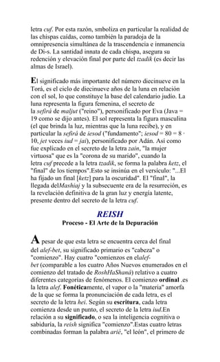 letra cuf. Por esta razón, smboliza en particular la realidad de
las chispas caídas, como también la paradoja de la
omnipresencia simultánea de la trascendencia e inmanencia
de Di-s. La santidad innata de cada chispa, asegura su
redención y elevación final por parte del tzadik (es decir las
almas de Israel).

El significado más importante del número diecinueve en la
Torá, es el ciclo de diecinueve años de la luna en relación
con el sol, lo que constituye la base del calendario judío. La
luna representa la figura femenina, el secreto de
la sefirá de maljut ("reino"), personificado por Eva (Java =
19 como se dijo antes). El sol representa la figura masculina
(el que brinda la luz, mientras que la luna recibe), y en
particular la sefirá de iesod ("fundamento"; iesod = 80 = 8 ·
10, jet veces iud = jai), personificado por Adán. Así como
fue explicado en el secreto de la letra zain, "la mujer
virtuosa" que es la "corona de su marido", cuando la
letra cuf precede a la letra tzadik, se forma la palabra ketz, el
"final" de los tiempos".Esto se insinúa en el versículo: "...El
ha fijado un final [ketz] para la oscuridad". El "final", la
llegada delMashiaj y la subsecuente era de la resurreción, es
la revelación definitiva de la gran luz y energía latente,
presente dentro del secreto de la letra cuf.

                           REISH
             Proceso - El Arte de la Depuración

A pesar de que esta letra se encuentra cerca del final
del alef-bet, su significado primario es "cabeza" o
"comienzo". Hay cuatro "comienzos en elalef-
bet (comparable a los cuatro Años Nuevos enumerados en el
comienzo del tratado de RoshHaShaná) relativo a cuatro
diferentes categorías de fenómenos. El comienzo ordinal .es
la letra alef. Fonéticamente, el vapor o la "materia" amorfa
de la que se forma la pronunciación de cada letra, es el
secreto de la letra hei. Según su escritura, cada letra
comienza desde un punto, el secreto de la letra iud.En
relación a su significado, o sea la inteligencia cognitiva o
sabiduría, la reish significa "comienzo".Estas cuatro letras
combinadas forman la palabra arié, "el león", el primero de
 