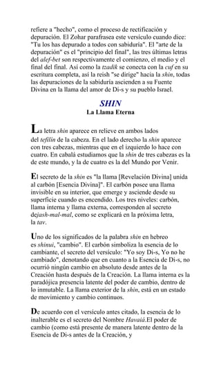 refiere a "hecho", como el proceso de rectificación y
depuración. El Zohar parafrasea este versículo cuando dice:
"Tu los has depurado a todos con sabiduría". El "arte de la
depuración" es el "principio del final", las tres últimas letras
del alef-bet son respectivamente el comienzo, el medio y el
final del final. Así como la tzadik se conecta con la cuf en su
escritura completa, así la reish "se dirige" hacia la shin, todas
las depuraciones de la sabiduría ascienden a su Fuente
Divina en la llama del amor de Di-s y su pueblo Israel.

                            SHIN
                      La Llama Eterna

La letra shin aparece en relieve en ambos lados
del tefilín de la cabeza. En el lado derecho la shin aparece
con tres cabezas, mientras que en el izquierdo lo hace con
cuatro. En cabalá estudiamos que la shin de tres cabezas es la
de este mundo, y la de cuatro es la del Mundo por Venir.

El secreto de la shin es "la llama [Revelación Divina] unida
al carbón [Esencia Divina]". El carbón posee una llama
invisible en su interior, que emerge y asciende desde su
superficie cuando es encendido. Los tres niveles: carbón,
llama interna y llama externa, corresponden al secreto
dejash-mal-mal, como se explicará en la próxima letra,
la tav.

Uno de los significados de la palabra shin en hebreo
es shinui, "cambio". El carbón simboliza la esencia de lo
cambiante, el secreto del versículo: "Yo soy Di-s, Yo no he
cambiado", denotando que en cuanto a la Esencia de Di-s, no
ocurrió ningún cambio en absoluto desde antes de la
Creación hasta después de la Creación. La llama interna es la
paradójica presencia latente del poder de cambio, dentro de
lo inmutable. La llama exterior de la shin, está en un estado
de movimiento y cambio continuos.

De acuerdo con el versículo antes citado, la esencia de lo
inalterable es el secreto del Nombre Havaiá.El poder de
cambio (como está presente de manera latente dentro de la
Esencia de Di-s antes de la Creación, y
 