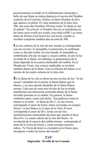 posteriormente revelado en lo infinitamente intrincado y
bello de una llama en eterna danza),es el secreto del Nombre
explícito de la Creación, Elokim, el único Nombre de Di-s
que aparece en plural. El valor numérico de la letra shin,
300, une estos dos Nombres Divinos como "la llama se une
al carbón". En at'bash, el Nombre Havaiá se transforma en
las letras mem-tzadik-pei-tzadik, cuyo total es300. Las cinco
letras de Elokim (alef-lamed-hei-iud-mem), cuando se
escriben completas también dan un total de 300.

Las tres cabezas de la shin de este mundo se corresponden
con tres niveles: lo inmutable, lo potencial y lo cambiante
como se discutió arriba. En este mundo, lo inmutable es
simbolizado sólo por el negro y oscuro carbón, no por la luz
revelada de la llama, sin embargo, la permanencia de la
llama depende de la esencia inalterable del carbón. En el
Mundo por Venir, esta esencia inalterable se revelará
también dentro de la llama. Esta revelación del futuro es el
secreto de las cuatro cabezas de la letra shin.

En la llama de la vela se observan tres niveles de luz: "la luz
oscura" alrededor de la mecha, la llama blanca que la
abarca, y un aura amorfa alrededor de la llama blanca
misma. Cada uno de estos tres niveles de luz revelada,
manifiestan una dimensión contenida dentro de la llama
invisible presente en el carbón. En general, la llama
simboliza amor, como está dicho: "tan poderoso como la
muerte es el amor... la llama de Di-s". La luz oscura,
corresponde al amor de Israel, almas investidas en cuerpos
físicos. La luz blanca es el amor de la Torá. El aura
corresponde al amor de Di-s. Estas son las tres
manifestaciones elementales de amor que enseñó el Baal
ShemTov. La cuarta cabeza de la shin del futuro - la
revelación de la esencia del carbón mismo - corresponde al
amor de la Tierra de Israel y, como enseñan nuestros
sabios: "la Tierra de Israel se extenderá en el futuro para
incorporar a todas las tierras del mundo".

                            TAV
            Impresión - El sello de la Creación
 