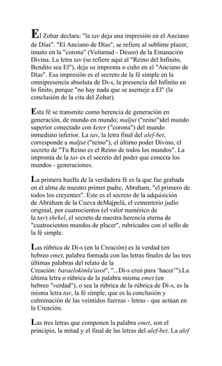 El Zohar declara: "la tav deja una impresión en el Anciano
de Días". "El Anciano de Días", se refiere al sublime placer,
innato en la "corona" (Voluntad - Deseo) de la Emanación
Divina. La letra tav (se refiere aquí al "Reino del Infinito,
Bendito sea El"), deja su impronta o cuño en el "Anciano de
Días". Esa impresión es el secreto de la fé simple en la
omnipresencia absoluta de Di-s, la presencia del Infinito en
lo finito, porque "no hay nada que se asemeje a El" (la
conclusión de la cita del Zohar).

Esta fé se transmite como herencia de generación en
generación, de mundo en mundo; maljut ("reino")del mundo
superior conectado con keter ("corona") del mundo
inmediato inferior. La tav, la letra final del alef-bet,
corresponde a maljut ("reino"), el último poder Divino, el
secreto de "Tu Reino es el Reino de todos los mundos". La
impronta de la tav es el secreto del poder que conecta los
mundos - generaciones.

La primera huella de la verdadera fé es la que fue grabada
en el alma de nuestro primer padre, Abraham, "el primero de
todos los creyentes". Este es el secreto de la adquisición
de Abraham de la Cueva deMajpelá, el cementerio judío
original, por cuatrocientos (el valor numérico de
la tav) shekel, el secreto de nuestra herencia eterna de
"cuatrocientos mundos de placer", rubricados con el sello de
la fé simple.

Las rúbrica de Di-s (en la Creación) es la verdad (en
hebreo emet, palabra formada con las letras finales de las tres
últimas palabras del relato de la
Creación: baraelokimla'asot", "...Di-s creó para ‘hacer’").La
última letra o rúbrica de la palabra misma emet (en
hebreo "verdad"), o sea la rúbrica de la rúbrica de Di-s, es la
misma letra tav, la fé simple, que es la conclusión y
culminación de las veintidos fuerzas - letras - que actúan en
la Creación.

Las tres letras que componen la palabra emet, son el
principio, la mitad y el final de las letras del alef-bet. La alef
 