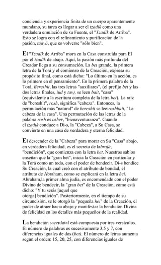 conciencia y experiencia finita de un cuerpo aparentemente
mundano, su tarea es llegar a ser el tzadik como una
verdadera emulación de su Fuente, el "Tzadik de Arriba".
Esto se logra con el refinamiento y purificación de la
pasión, taavá, que es volverse "sólo bien".

El "Tzadik de Arriba" mora en la Casa construida para El
por el tzadik de abajo. Aquí, la pasión más profunda del
Creador llega a su consumación. La bet grande, la primera
letra de la Torá y el comienzo de la Creación, expresa su
propósito final, como está dicho: "Lo último en la acción, es
lo primero en el pensamiento". En la primera palabra de la
Torá, Bereshit, las tres letras "auxiliares", (el prefijo bet y las
dos letras finales, iud y tav), se leen bait, "casa"
(equivalente a la escritura completa de la letra bet). La raíz
de "bereshit", rosh, significa "cabeza". Entonces, la
permutación más "natural" de bereshit se lee:roshbait, "La
cabeza de la casa". Una permutación de las letras de la
palabra rosh es osher, "bienaventuranza". Cuando
el tzadik conduce a Di-s, la "Cabeza", a Su Casa, se
convierte en una casa de verdadera y eterna felicidad.

El descender de la "Cabeza" para morar en Su "Casa" abajo,
en verdadera felicidad, es el secreto de labrajá,
"bendición", que comienza con la letra bet. Nuestros sabios
enseñan que la "gran bet", inicia la Creación en particular y
la Torá como un todo, con el poder de bendecir. Di-s bendice
Su Creación, la cual creó con el atributo de bondad, el
atributo de Abraham, como se explicará en la letra hei.
Abraham,la primer alma judía, es encomendado con el poder
Divino de bendecir, la "gran bet" de la Creación, como está
dicho: "Y tu serás [aquel que
otorga] bendición". Posteriormente, en el tiempo de su
circuncisión, se le otorgó la "pequeña hei" de la Creación, el
poder de atraer hacia abajo y manifestar la bendición Divina
de felicidad en los detalles más pequeños de la realidad.

La bendición sacerdotal está compuesta por tres versículos.
El número de palabras es sucesivamente 3,5 y 7, con
diferencias iguales de dos (bet). El número de letras aumenta
según el orden: 15, 20, 25, con diferencias iguales de
 