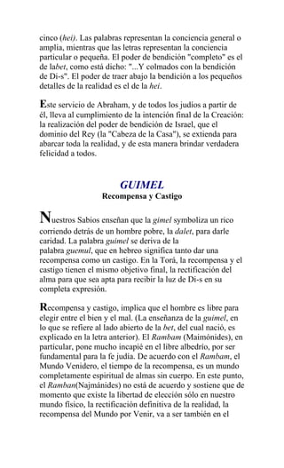 cinco (hei). Las palabras representan la conciencia general o
amplia, mientras que las letras representan la conciencia
particular o pequeña. El poder de bendición "completo" es el
de labet, como está dicho: "...Y colmados con la bendición
de Di-s". El poder de traer abajo la bendición a los pequeños
detalles de la realidad es el de la hei.

Este servicio de Abraham, y de todos los judíos a partir de
él, lleva al cumplimiento de la intención final de la Creación:
la realización del poder de bendición de Israel, que el
dominio del Rey (la "Cabeza de la Casa"), se extienda para
abarcar toda la realidad, y de esta manera brindar verdadera
felicidad a todos.


                        GUIMEL
                   Recompensa y Castigo

Nuestros Sabios enseñan que la gimel symboliza un rico
corriendo detrás de un hombre pobre, la dalet, para darle
caridad. La palabra guimel se deriva de la
palabra guemul, que en hebreo significa tanto dar una
recompensa como un castigo. En la Torá, la recompensa y el
castigo tienen el mismo objetivo final, la rectificación del
alma para que sea apta para recibir la luz de Di-s en su
completa expresión.

Recompensa y castigo, implica que el hombre es libre para
elegir entre el bien y el mal. (La enseñanza de la guimel, en
lo que se refiere al lado abierto de la bet, del cual nació, es
explicado en la letra anterior). El Rambam (Maimónides), en
particular, pone mucho incapié en el libre albedrío, por ser
fundamental para la fe judía. De acuerdo con el Rambam, el
Mundo Venidero, el tiempo de la recompensa, es un mundo
completamente espiritual de almas sin cuerpo. En este punto,
el Ramban(Najmánides) no está de acuerdo y sostiene que de
momento que existe la libertad de elección sólo en nuestro
mundo físico, la rectificación definitiva de la realidad, la
recompensa del Mundo por Venir, va a ser también en el
 