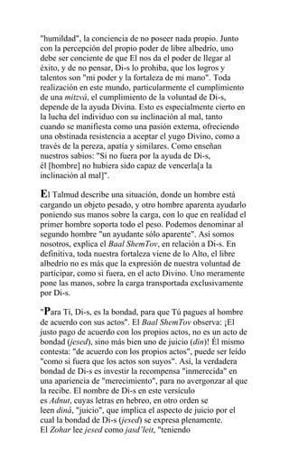 "humildad", la conciencia de no poseer nada propio. Junto
con la percepción del propio poder de libre albedrío, uno
debe ser conciente de que El nos da el poder de llegar al
éxito, y de no pensar, Di-s lo prohiba, que los logros y
talentos son "mi poder y la fortaleza de mi mano". Toda
realización en este mundo, particularmente el cumplimiento
de una mitzvá, el cumplimiento de la voluntad de Di-s,
depende de la ayuda Divina. Esto es especialmente cierto en
la lucha del individuo con su inclinación al mal, tanto
cuando se manifiesta como una pasión externa, ofreciendo
una obstinada resistencia a aceptar el yugo Divino, como a
través de la pereza, apatía y similares. Como enseñan
nuestros sabios: "Si no fuera por la ayuda de Di-s,
él [hombre] no hubiera sido capaz de vencerla[a la
inclinación al mal]".

El Talmud describe una situación, donde un hombre está
cargando un objeto pesado, y otro hombre aparenta ayudarlo
poniendo sus manos sobre la carga, con lo que en realidad el
primer hombre soporta todo el peso. Podemos denominar al
segundo hombre "un ayudante sólo aparente". Así somos
nosotros, explica el Baal ShemTov, en relación a Di-s. En
definitiva, toda nuestra fortaleza viene de lo Alto, el libre
albedrío no es más que la expresión de nuestra voluntad de
participar, como si fuera, en el acto Divino. Uno meramente
pone las manos, sobre la carga transportada exclusivamente
por Di-s.

"Para Tí, Di-s, es la bondad, para que Tú pagues al hombre
de acuerdo con sus actos". El Baal ShemTov observa: ¡El
justo pago de acuerdo con los propios actos, no es un acto de
bondad (jesed), sino más bien uno de juicio (din)! Él mismo
contesta: "de acuerdo con los propios actos", puede ser leído
"como si fuera que los actos son suyos". Así, la verdadera
bondad de Di-s es investir la recompensa "inmerecida" en
una apariencia de "merecimiento", para no avergonzar al que
la recibe. El nombre de Di-s en este versículo
es Adnut, cuyas letras en hebreo, en otro orden se
leen diná, "juicio", que implica el aspecto de juicio por el
cual la bondad de Di-s (jesed) se expresa plenamente.
El Zohar lee jesed como jasd’leit, "teniendo
 