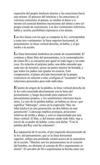 expresión del propio intelecto interior y las emociones hacia
uno mismo. El proceso del intelecto y las emociones al
volverse concientes al pensar, es similar al darse a si
mismo (el esencial dominio inconciente del alma) a otro (el
propio estado de conciencia). Las dos vestimentas inferiores,
habla y acción, posibilitan expresarse a los demás.

Las tres líneas con las que se compone la hei, corresponden
a estas tres vestimentas: la línea superior horizontal, al
pensamiento; la línea vertical derecha, al habla; y el pie
suelto a la acción.

La línea horizontal simboliza un estado de ecuanimidad. El
continuo y llano fluir del pensamiento, es la contemplación
de cómo Di-s se encuentra por igual en todo lugar y en cada
cosa. En relación al prójimo judío, uno debe entender que
cada uno de nosotros, posee un punto interior de bondad, y
que todos los judíos son iguales en esencia. Esta
comprensión, el plano elevado horizontal de la propia
conciencia en relación a otro, configura el "escenario" de las
relaciones personales para todo individuo.

El punto de origen de la palabra, la línea vertical derecha de
la hei está conectada directamente con la línea del
pensamiento, y luego desciende para expresar los
pensamientos propios, y los sentimientos interiores hacia
otros. La raíz de la palabra hablar, en hebreo es davar, que
significa "liderazgo", como en la expresión "Hay un
líder [dabar] en una generación, no dos líderes en una
generación". Liderazgo implica jerarquía, posiciones
relativas de arriba y abajo, y esto es representado por una
línea vertical. El Rey, y del mismo modo todo líder, rige a
través de su poder de hablar, como está dicho: "Con la
palabra del Rey está Su soberanía".

La separación de la acción, el pie izquierdo desconectado de
la hei, del pensamiento, que es la línea horizontal
superior, refleja una profunda verdad acerca de la naturaleza
de la acción. "Muchos son los pensamientos en el corazón
del hombre, no obstante el consejo de Di-s seguramente se
alzará". El servidor de Di-s experimenta la brecha entre sus
 