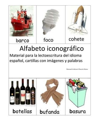 barco           foco           cohete
     Alfabeto iconográfico
Material para la lectoescritura del idioma
español, cartillas con imágenes y palabras
                                Manuel Antonio Chacón Mena




 botellas        bufanda           basura
 