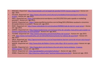 • MACACO. Disponível: http://www.baixaki.com.br/papel-de-parede/15544-macaco-prego.htm> Acesso em
ago. 2015.
• OCULOS. Disponível em: http://www.culturamix.com/cultura/curiosidades/invencoes/quem-inventou-os-
oculos>. Acesso em: ago.2015.
• PATO. Disponível em: https://vencedoocancer.wordpress.com/2012/03/19/o-pato-opavão-e-marketing-
pessoal/>. Acesso em: ago.2015.
• QUEIJO. Disponível em: https://www.equilibrioumonline.com.br/blog/2011/09/dieta-saudavel-e-sinonimo-
de-queijo-branco-no-prato/>. Acesso em: ago.2015.
• REDE. Disponível em: http://www.redesdedormir.com/produto/369984/rede-de-dormir-casal-verao>. Acesso
em: ago.2015.
• SAPATO. Disponível em: http://www.lojadoctorpe.com.br/nova-linha-de-calcados-masculinos-para-ajudar-os-
homens-desprovidos-de-verticalidade>. Acesso em: ago.2015.
• TUCANO. Disponível em: http://www.culturamix.com/animais/fotos-de-tucanos>. Acesso em: ago.2015.
• UVA. http://www.nutricaobrasilia.com.br/2015/05/historicamente-ha-indicios-de-que.html>. Acesso em:
ago.2015.
• VACA. Disponível em: http://agrosinvestimentos.com.br/importadores-barram-carne-de-mt-por-vaca-louca/>
Acesso em: ago.2015.
• WAFER. Disponível em: http://www.disla.de/Wafers-Crema-Latte-45g-x-30-st-yummy-cubes> Acesso em ago.
2015.
• XICARA. Disponível em: http://www.domi.com.br/xicara-cha-com-pires-maria-embassy---6-pecas-
20914.aspx/p>. Acesso em: ago.2015.
• YAKULT. Disponível em: http://goodpixgallery.com/yakult-photos/>. Acesso em ago. 2015.
• ZEBRA. Disponível em: http://alumnus.caltech.edu/~kantner/zebras/pictures.html>. Acesso em ago. 2015.
 