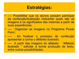 Estratégias:
• ---- Possibilitar que os alunos possam participar
da confecção/ilustração indicando quais são as
imagens e os significados das mesmas a partir de
suas experiências.
• ---- Organizar as imagens no Programa Power
Point ;
• ---- Ao finalizar o processo de confecção
apresentar a turma o alfabeto ilustrado;
• ---- A partir das imagens do alfabeto “Alfabeto
Ilustrado ” solicitar a turma produção de texto,
entre outras possibilidades.
 