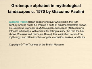 Grotesque alphabet in mythological
  landscapes c. 1570 by Giacomo Paolini

• Giacomo Paolini Italian copper engraver who lived in the 16th
  century.Around 1570, he created a suite of ornamental letters known
  as Grotesque Alphabet in Mythological Landscapes (16th century).
  Intricate initial caps, with each letter telling a story (the R in the link
  shows Romulus and Remus in Rome). His inspiration comes from
  mythology, and often involves angels, mermaids, snakes, and fruits.

   Copyright © The Trustees of the British Museum
 
