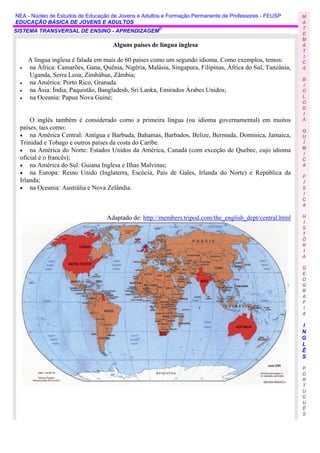 NEA - Núcleo de Estudos de Educação de Jovens e Adultos e Formação Permanente de Professores - FEUSP       M
EDUCAÇÃO BÁSICA DE JOVENS E ADULTOS                                                                        A
                                                                                                           T
SISTEMA TRANSVERSAL DE ENSINO - APRENDIZAGEM©
                                                                                                           E
                                                                                                           M
                                    Alguns países de língua inglesa                                        Á
                                                                                                           T
                                                                                                           I
     A língua inglesa é falada em mais de 60 países como um segundo idioma. Como exemplos, temos:          C
 •   na África: Camarões, Gana, Quênia, Nigéria, Malásia, Singapura, Filipinas, África do Sul, Tanzânia,   A
     Uganda, Serra Leoa, Zimbábue, Zâmbia;
                                                                                                           B
 •   na América: Porto Rico, Granada.                                                                      I
 •   na Ásia: Índia, Paquistão, Bangladesh, Sri Lanka, Emirados Árabes Unidos;                             O
 •   na Oceania: Papua Nova Guiné;                                                                         L
                                                                                                           O
                                                                                                           G
                                                                                                           I
     O inglês também é considerado como a primeira língua (ou idioma governamental) em muitos              A
 países, tais como:                                                                                        Q
 • na América Central: Antígua e Barbuda, Bahamas, Barbados, Belize, Bermuda, Dominica, Jamaica,           U
 Trinidad e Tobago e outros países da costa do Caribe.                                                     Í
                                                                                                           M
 • na América do Norte: Estados Unidos da América, Canadá (com exceção de Quebec, cujo idioma
                                                                                                           I
 oficial é o francês);                                                                                     C
 • na América do Sul: Guiana Inglesa e Ilhas Malvinas;                                                     A
 • na Europa: Reino Unido (Inglaterra, Escócia, País de Gales, Irlanda do Norte) e República da
                                                                                                           F
 Irlanda;                                                                                                  Í
 • na Oceania: Austrália e Nova Zelândia.                                                                  S
                                                                                                           I
                                                                                                           C
                                                                                                           A

                                  Adaptado de: http://members.tripod.com/the_english_dept/central.html     H
                                                                                                           I
                                                                                                           S
                                                                                                           T
                                                                                                           Ó
                                                                                                           R
                                                                                                           I
                                                                                                           A

                                                                                                           G
                                                                                                           E
                                                                                                           O
                                                                                                           G
                                                                                                           R
                                                                                                           A
                                                                                                           F
                                                                                                           I
                                                                                                           A

                                                                                                           I
                                                                                                           N
                                                                                                           G
                                                                                                           L
                                                                                                           Ê
                                                                                                           S

                                                                                                           P
                                                                                                           O
                                                                                                           R
                                                                                                           T
                                                                                                           U
                                                                                                           G
                                                                                                           U
                                                                                                           Ê
                                                                                                           S
 