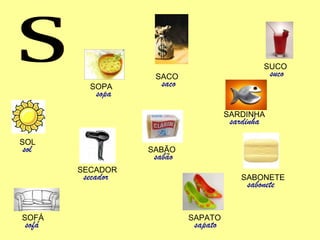 S SUCO suco SABONETE sabonete SARDINHA sardinha SACO saco SABÃO sabão SECADOR secador SOFÁ sofá SAPATO sapato SOPA sopa SOL sol 