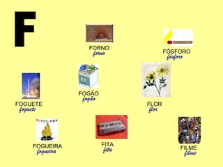 F FILME filme FÓSFORO fósforo FORNO forno FOGÃO fogão FOGUEIRA fogueira FOGUETE foguete FITA fita FLOR flor 