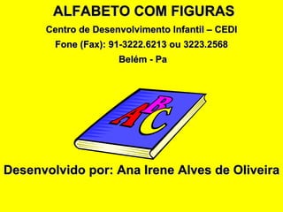 ALFABETO COM FIGURAS
      Centro de Desenvolvimento Infantil – CEDI
        Fone (Fax): 91-3222.6213 ou 3223.2568
                     Belém - Pa




Desenvolvido por: Ana Irene Alves de Oliveira
 