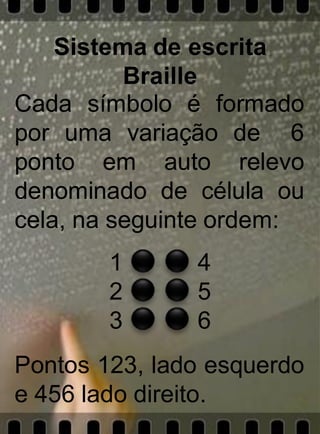 Sistema de escrita
          Braille
Cada símbolo é formado
por uma variação de 6
ponto em auto relevo
denominado de célula ou
cela, na seguinte ordem:
        1      4
        2      5
        3      6
Pontos 123, lado esquerdo
e 456 lado direito.
 