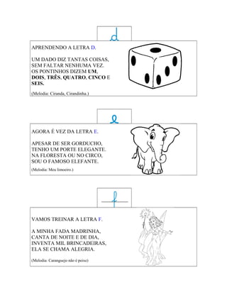 APRENDENDO A LETRA D.

UM DADO DIZ TANTAS COISAS,
SEM FALTAR NENHUMA VEZ.
OS PONTINHOS DIZEM UM,
DOIS, TRÊS, QUATRO, CINCO E
SEIS.
(Melodia: Ciranda, Cirandinha.)




AGORA É VEZ DA LETRA E.

APESAR DE SER GORDUCHO,
TENHO UM PORTE ELEGANTE.
NA FLORESTA OU NO CIRCO,
SOU O FAMOSO ELEFANTE.
(Melodia: Meu limoeiro.)




VAMOS TREINAR A LETRA F.

A MINHA FADA MADRINHA,
CANTA DE NOITE E DE DIA,
INVENTA MIL BRINCADEIRAS,
ELA SE CHAMA ALEGRIA.

(Melodia: Caranguejo não é peixe)
 