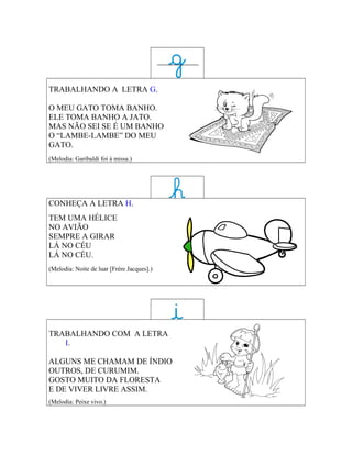 TRABALHANDO A LETRA G.

O MEU GATO TOMA BANHO.
ELE TOMA BANHO A JATO.
MAS NÃO SEI SE É UM BANHO
O “LAMBE-LAMBE” DO MEU
GATO.
(Melodia: Garibaldi foi à missa.)




CONHEÇA A LETRA H.
TEM UMA HÉLICE
NO AVIÃO
SEMPRE A GIRAR
LÁ NO CÉU
LÁ NO CÉU.
(Melodia: Noite de luar [Frère Jacques].)




TRABALHANDO COM A LETRA
   I.

ALGUNS ME CHAMAM DE ÍNDIO
OUTROS, DE CURUMIM.
GOSTO MUITO DA FLORESTA
E DE VIVER LIVRE ASSIM.
(Melodia: Peixe vivo.)
 