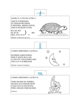 AGORA É A VEZ DA LETRA J.
JABUTI É PERIGOSO,
JÁ VIERAM ME DIZER.
É MENTIRA, MINHA GENTE,
JABUTI SÓ QUER VIVER.


                      }
RÁ, RÁ, RÁ!
RI, RI, RI                         BIS
ORA, VIVA O JABUTI!
(Melodia: A barata diz que tem.)




VAMOS APRENDER A LETRA L.

QUERIDO AMIGUINHOS,
HOJE É NOITE DE LUAR.
LÁ NO CÉU TÃO ESTRELADO
UMA LUA VAI BRILHAR.
(Melodia: Ciranda, Cirandinha.)




VAMOS APRENDER A LETRA M.

TODO MUNDO SE ADMIRA
DO MACACO ANDAR EM PÉ.
O MACACO JÁ FOI GENTE,
PODE ANDAR COMO QUISER.
(Folclore)
 