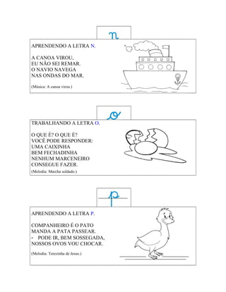 APRENDENDO A LETRA N.

A CANOA VIROU,
EU NÃO SEI REMAR.
O NAVIO NAVEGA
NAS ONDAS DO MAR.

(Música: A canoa virou.)




TRABALHANDO A LETRA O.

O QUE É? O QUE É?
VOCÊ PODE RESPONDER:
UMA CAIXINHA
BEM FECHADINHA
NENHUM MARCENEIRO
CONSEGUE FAZER.
(Melodia: Marcha soldado.)




APRENDENDO A LETRA P.

COMPANHEIRO É O PATO
MANDA A PATA PASSEAR.
- PODE IR, BEM SOSSEGADA,
NOSSOS OVOS VOU CHOCAR.
(Melodia: Terezinha de Jesus.)
 