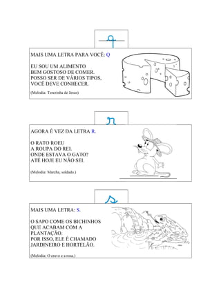 MAIS UMA LETRA PARA VOCÊ: Q

EU SOU UM ALIMENTO
BEM GOSTOSO DE COMER.
POSSO SER DE VÁRIOS TIPOS,
VOCÊ DEVE CONHECER.
(Melodia: Terezinha de Jesus)




AGORA É VEZ DA LETRA R.

O RATO ROEU
A ROUPA DO REI.
ONDE ESTAVA O GATO?
ATÉ HOJE EU NÃO SEI.

(Melodia: Marcha, soldado.)




MAIS UMA LETRA: S.

O SAPO COME OS BICHINHOS
QUE ACABAM COM A
PLANTAÇÃO.
POR ISSO, ELE É CHAMADO
JARDINEIRO E HORTELÃO.

(Melodia: O cravo e a rosa.)
 