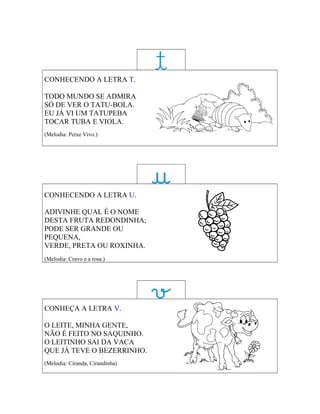 CONHECENDO A LETRA T.

TODO MUNDO SE ADMIRA
SÓ DE VER O TATU-BOLA.
EU JÁ VI UM TATUPEBA
TOCAR TUBA E VIOLA.
(Melodia: Peixe Vivo.)




CONHECENDO A LETRA U.

ADIVINHE QUAL É O NOME
DESTA FRUTA REDONDINHA;
PODE SER GRANDE OU
PEQUENA,
VERDE, PRETA OU ROXINHA.
(Melodia: Cravo e a rosa.)




CONHEÇA A LETRA V.

O LEITE, MINHA GENTE,
NÃO É FEITO NO SAQUINHO.
O LEITINHO SAI DA VACA
QUE JÁ TEVE O BEZERRINHO.
(Melodia: Ciranda, Cirandinha)
 